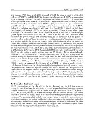 Organic Light Emitting Diode202
and Inganas 1996). Gong et al (2005) achieved WOLED by using a blend of conjugated
polymers (PFO-ETM and PFO-F (1%)) and organometallic complex (Ir(HFP)3) as an emissive
layer. The device exhibited a maximum brightness of 10 000 cd/m2 at 25 V. The emission of
white light can be understood as the electrons and holes are recombined by two processes:
direct recombination on the main chain (PFO-ETM) to produce blue and green emission in
parallel with electron and hole trapping on the fluorenone units and on the Ir(HFP)3
followed by radiative recombination with green light from PFO-F (1%) and red light from
the triplet excited states of Ir(HFP)3. As a result the mixture of these primary colours gives
white light. The devices had a CCT value of ~4500 K, which is very close to that of sunlight
(~4700 K) at a solar altitude of 22◦ and a CRI value of 86. Both CCT and CRI values were
insensitive to applied voltage and current density. It has been seen that the quality of
emission colour in doped/blend devices is very sensitive to doping/blending concentration
and a minor shift in the dopant or polymer ratio will significantly affect the quality of
colour. This problem can be solved if a single material is used as an emissive layer and the
material has chromophores emitting in the different visible regions. Research is in progress
on the development of white OLEDs based on a single molecule as emissive material (Tsai et
al 2003, Bai et al 2004, Tu et al 2004). Mazzeo et al (2005) reported a bright single layer white
OLED by spin coating a single emitting molecule 3,5 dimethyl 2,6-bis (dimesitylboryl)-
dithieno(3,2’ b:2’,3’-d)thiophene. White emission was achieved by the superposition of
intrinsic blue-green light emission of the single molecule with red shifted emission from
cross-linked dimers. Bright white electroluminescence was obtained with a maximum
luminance of 3800 cd/ m2 at 18 V and an external quantum efficiency of 0.35%. Tu et al
(2006) reported a successful development of a WOLED by using a single polymer:
polyfluorene derivatives with 1,8-naphthalimide chromophores chemically attached on to
the polyfluorene backbones. Optimization of the relative content of 1,8-naphthalimide
derivatives in the polymer resulted in pure white-light electroluminescence from a single
polymer. The external quantum efficiency of the single emissive WOLEDs is significantly
affected by the thickness of emissive and transport layers. Better device efficiency requires
the optimization of these layers for balanced charge recombination within the emissive
layer.
4.1.3 Exciplex –Excimer structure
OLED characteristics are largely affected by the chemical and physical interaction at
organic/organic interfaces. An interaction of organic materials at interface forms a charge-
transfer excited-state complex which is known as exciplex/excimer (Li et al 2006, Su et al
2007). An exciplex/excimer is a transient charge transfer complex formed due to the
interaction between the excited states of one molecule with the ground state of neighbouring
molecule. The resulting electron–hole pair complex decays radiatively, the emission of
which is considerably red shifted and broadened as compared to the individual molecules.
When the two molecules are same, the transient complex is known as excimer on the other
hand if they are different, they are termed as exciplex. The schematic diagram of the
emission from the exciplex/excimer is shown below (Fig. 15).
 