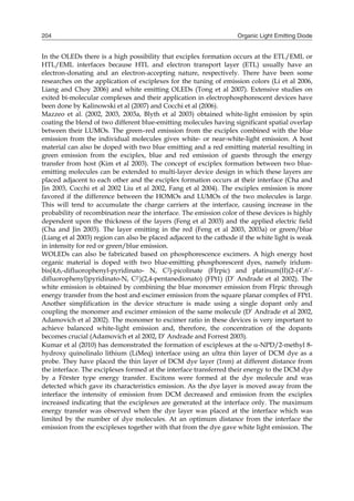 Organic Light Emitting Diode204
In the OLEDs there is a high possibility that exciplex formation occurs at the ETL/EML or
HTL/EML interfaces because HTL and electron transport layer (ETL) usually have an
electron-donating and an electron-accepting nature, respectively. There have been some
researches on the application of exciplexes for the tuning of emission colors (Li et al 2006,
Liang and Choy 2006) and white emitting OLEDs (Tong et al 2007). Extensive studies on
exited bi-molecular complexes and their application in electrophosphorescent devices have
been done by Kalinowski et al (2007) and Cocchi et al (2006).
Mazzeo et al. (2002, 2003, 2003a, Blyth et al 2003) obtained white-light emission by spin
coating the blend of two different blue-emitting molecules having significant spatial overlap
between their LUMOs. The green–red emission from the exciplex combined with the blue
emission from the individual molecules gives white- or near-white-light emission. A host
material can also be doped with two blue emitting and a red emitting material resulting in
green emission from the exciplex, blue and red emission of guests through the energy
transfer from host (Kim et al 2003). The concept of exciplex formation between two blue-
emitting molecules can be extended to multi-layer device design in which these layers are
placed adjacent to each other and the exciplex formation occurs at their interface (Cha and
Jin 2003, Cocchi et al 2002 Liu et al 2002, Fang et al 2004). The exciplex emission is more
favored if the difference between the HOMOs and LUMOs of the two molecules is large.
This will tend to accumulate the charge carriers at the interface, causing increase in the
probability of recombination near the interface. The emission color of these devices is highly
dependent upon the thickness of the layers (Feng et al 2003) and the applied electric field
(Cha and Jin 2003). The layer emitting in the red (Feng et al 2003, 2003a) or green/blue
(Liang et al 2003) region can also be placed adjacent to the cathode if the white light is weak
in intensity for red or green/blue emission.
WOLEDs can also be fabricated based on phosphorescence excimers. A high energy host
organic material is doped with two blue-emitting phosphorescent dyes, namely iridum-
bis(4,6,-difluorophenyl-pyridinato- N, C2)-picolinate (FIrpic) and platinum(II)(2-(4’,6’-
difluorophenyl)pyridinato-N, C2’)(2,4-pentanedionato) (FPt1) (D’ Andrade et al 2002). The
white emission is obtained by combining the blue monomer emission from FIrpic through
energy transfer from the host and excimer emission from the square planar complex of FPt1.
Another simplification in the device structure is made using a single dopant only and
coupling the monomer and excimer emission of the same molecule (D’ Andrade et al 2002,
Adamovich et al 2002). The monomer to excimer ratio in these devices is very important to
achieve balanced white-light emission and, therefore, the concentration of the dopants
becomes crucial (Adamovich et al 2002, D’ Andrade and Forrest 2003).
Kumar et al (2010) has demonstrated the formation of exciplexes at the -NPD/2-methyl 8-
hydroxy quinolinalo lithium (LiMeq) interface using an ultra thin layer of DCM dye as a
probe. They have placed the thin layer of DCM dye layer (1nm) at different distance from
the interface. The exciplexes formed at the interface transferred their energy to the DCM dye
by a Förster type energy transfer. Excitons were formed at the dye molecule and was
detected which gave its characteristics emission. As the dye layer is moved away from the
interface the intensity of emission from DCM decreased and emission from the exciplex
increased indicating that the exciplexes are generated at the interface only. The maximum
energy transfer was observed when the dye layer was placed at the interface which was
limited by the number of dye molecules. At an optimum distance from the interface the
emission from the exciplexes together with that from the dye gave white light emission. The
 