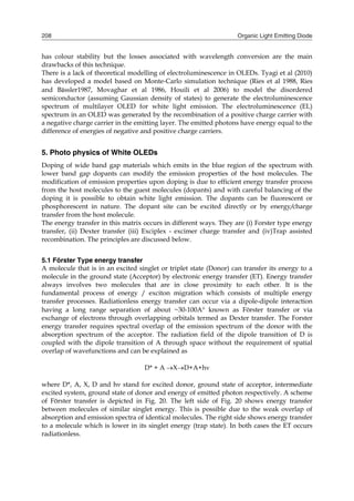 Organic Light Emitting Diode208
has colour stability but the losses associated with wavelength conversion are the main
drawbacks of this technique.
There is a lack of theoretical modelling of electroluminescence in OLEDs. Tyagi et al (2010)
has developed a model based on Monte-Carlo simulation technique (Ries et al 1988, Ries
and Bässler1987, Movaghar et al 1986, Houili et al 2006) to model the disordered
semiconductor (assuming Gaussian density of states) to generate the electroluminescence
spectrum of multilayer OLED for white light emission. The electroluminescence (EL)
spectrum in an OLED was generated by the recombination of a positive charge carrier with
a negative charge carrier in the emitting layer. The emitted photons have energy equal to the
difference of energies of negative and positive charge carriers.
5. Photo physics of White OLEDs
Doping of wide band gap materials which emits in the blue region of the spectrum with
lower band gap dopants can modify the emission properties of the host molecules. The
modification of emission properties upon doping is due to efficient energy transfer process
from the host molecules to the guest molecules (dopants) and with careful balancing of the
doping it is possible to obtain white light emission. The dopants can be fluorescent or
phosphorescent in nature. The dopant site can be excited directly or by energy/charge
transfer from the host molecule.
The energy transfer in this matrix occurs in different ways. They are (i) Forster type energy
transfer, (ii) Dexter transfer (iii) Exciplex - excimer charge transfer and (iv)Trap assisted
recombination. The principles are discussed below.
5.1 Förster Type energy transfer
A molecule that is in an excited singlet or triplet state (Donor) can transfer its energy to a
molecule in the ground state (Acceptor) by electronic energy transfer (ET). Energy transfer
always involves two molecules that are in close proximity to each other. It is the
fundamental process of energy / exciton migration which consists of multiple energy
transfer processes. Radiationless energy transfer can occur via a dipole-dipole interaction
having a long range separation of about ~30-100A known as Förster transfer or via
exchange of electrons through overlapping orbitals termed as Dexter transfer. The Forster
energy transfer requires spectral overlap of the emission spectrum of the donor with the
absorption spectrum of the acceptor. The radiation field of the dipole transition of D is
coupled with the dipole transition of A through space without the requirement of spatial
overlap of wavefunctions and can be explained as
D* + A XD+A+h
where D*, A, X, D and h stand for excited donor, ground state of acceptor, intermediate
excited system, ground state of donor and energy of emitted photon respectively. A scheme
of Förster transfer is depicted in Fig. 20. The left side of Fig. 20 shows energy transfer
between molecules of similar singlet energy. This is possible due to the weak overlap of
absorption and emission spectra of identical molecules. The right side shows energy transfer
to a molecule which is lower in its singlet energy (trap state). In both cases the ET occurs
radiationless.
 
