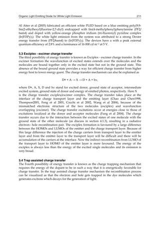 Organic Light Emitting Diode for White Light Emission 211
Al Atter et al (2005) fabricated an efficient white PLED based on a blue emitting poly(9,9-
bis(2-ethylhexyl)fluorine-2,7-diyl) endcapped with bis(4-methylphenyl)phenylamine (PF2/
6am4) and doped with yellow-orange phosphor iridium (tri-fluorenyl) pyridine complex
(Ir(Fl3Py)3). The white light emission from the system was attributed to a strong Dexter
energy transfer from (PF2/6am4) to (Ir(Fl3Py)3). The devices have a with a peak external
quantum efficiency of 2.8% and a luminance of 16 000 cd m−2 at 5 V.
5.3 Exciplex - excimer charge transfer
The third possibility of energy transfer is known as Exciplex - excimer charge transfer. In the
excimer formation the wavefunction of excited states extends over the molecules and the
molecules are bound together only in the excited state but not in the ground state. This
absence of the bound ground state provides a way for efficient charge transfer from higher
energy host to lower energy guest. The charge transfer mechanism can also be explained as
D∗ + A → X → D + A + hν,
where D∗, A, X, D and hν stand for excited donor, ground state of acceptor, intermediate
excited system, ground state of donor and energy of emitted photon, respectively. Here X
is the charge transfer exciplex/excimer complex. The charge transfer takes place at the
interface of the charge transport layer and the emitting layer (Chao and Chen1998,
Thompson2001, Feng et al 2001, Cocchi et al 2002, Wang et al 2004), because of the
mismatched electronic structure of the two molecules (exciplex) and wavefunction
overlapping (excimer). The charge transfer excitations occur at energies close to those of
excitations localized at the donor and acceptor molecules (Fang et al 2004). The charge
transfer occurs due to the interaction between the excited states of one molecule with the
ground state of the other molecule (as discuss in section 4.1.3), resulting in a radiative
electron– hole recombination pair. The exciplex formation is favoured by a large difference
between the HOMOs and LUMOs of the emitter and the charge transport layer. Because of
this large difference the injection of the charge carriers from transport layer to the emitter
layer and from the emitter layer to the transport layer will be difficult and there will be
accumulation of the carriers at the interface. Now the indirect recombination from LUMO of
the transport layer to HOMO of the emitter layer is more favoured. The energy of the
exciplex is always less than the energy of the excited single molecules and its emission is
very broad.
5.4 Trap assisted charge transfer
The Fourth possibility of energy transfer is known as the charge trapping mechanism that
requires the energy of the dopant to be in such a way that it is energetically favorable for
charge transfer. In the trap assisted charge transfer mechanism the recombination process
can be visualized as that the electron and hole gets trapped in the dye molecules which
generates excitons which decays for the generation of light.
 