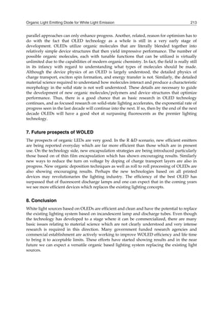 Organic Light Emitting Diode for White Light Emission 213
parallel approaches can only enhance progress. Another, related, reason for optimism has to
do with the fact that OLED technology as a whole is still in a very early stage of
development. OLEDs utilize organic molecules that are literally blended together into
relatively simple device structures that then yield impressive performance. The number of
possible organic molecules, each with tunable functions that can be utilized is virtually
unlimited due to the capabilities of modern organic chemistry. In fact, the field is really still
in its infancy with regard to understanding what types of molecules should be made.
Although the device physics of an OLED is largely understood, the detailed physics of
charge transport, exciton spin formation, and energy transfer is not. Similarly, the detailed
material science required to understand how molecules interact and produce a characteristic
morphology in the solid state is not well understood. These details are necessary to guide
the development of new organic molecules/polymers and device structures that optimize
performance. Thus, there is a good chance that as basic research in OLED technology
continues, and as focused research on solid-state lighting accelerates, the exponential rate of
progress seen in the last decade will continue into the next. If so, then by the end of the next
decade OLEDs will have a good shot at surpassing fluorescents as the premier lighting
technology.
7. Future prospects of WOLED
The prospects of organic LEDs are very good. In the R &D scenario, new efficient emitters
are being reported everyday which are far more efficient than those which are in present
use. On the technology side, new encapsulation strategies are being introduced particularly
those based on of thin film encapsulation which has shown encouraging results. Similarly
new ways to reduce the turn on voltage by doping of charge transport layers are also in
progress. New organic deposition techniques as well as roll to roll processing of OLEDs are
also showing encouraging results. Perhaps the new technologies based on all printed
devices may revolutionaries the lighting industry. The efficiency of the best OLED has
surpassed that of fluorescent discharge lamps and one can expect that in the coming years
we see more efficient devices which replaces the existing lighting concepts.
8. Conclusion
White light sources based on OLEDs are efficient and clean and have the potential to replace
the existing lighting system based on incandescent lamp and discharge tubes. Even though
the technology has developed to a stage where it can be commercialized, there are many
basic issues relating to material science which are not clearly understood and very intense
research is required in this direction. Many government funded research agencies and
commercial establishment are actively working to improve WOLED efficiency and life time
to bring it to acceptable limits. These efforts have started showing results and in the near
future we can expect a versatile organic based lighting system replacing the existing light
sources.
 