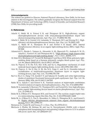 Organic Light Emitting Diode214
Acknowledgements
The authors are grateful to Director, National Physical Laboratory, New Delhi, for his keen
interest in this investigation. The authors gratefully recognize the financial support from the
Department of Science and Technology (DST), Council of Scientific and Industrial Research
(CSIR) New Delhi, for providing funds.
9. References
Adachi C, Baldo M A, Forrest S R, and Thompson M E, High-efficiency organic
electrophosphorescent devices with tris(2-phenylpyridine)iridium doped into
electron-transporting materials, Appl. Phys. Lett., 77 (2000) 904–906
Adachi C, Baldo M A, Forrest S R, Lamansky S, Thompson M E and Kwong R C, High-
efficiency red electrophosphorescence devices, Appl. Phys. Lett. 78 (2001) 1622
Adachi C, Baldo M A, Thompson M E and Forrest S R Nearly 100% internal
phosphorescence efficiency in an organic light-emitting device, 2001,J. Appl. Phys.
90 5048
Adamovich V., Brooks J., Tamayo A., Alexander A. M., Djurovich P.I., Andrade B. W. D.,
Adachi C., Forrest S. R. and Thompson M. E., “High efficiency single dopant white
electrophosphorescent light emitting diodes”, New J. Chem., 262002, 1171.
Al Attar H A, Monkman A P, Tavasli M, Bettington S and Bryce M R, White polymeric light-
emitting diode based on a fluorene polymerIr complex blend system Appl. Phys.
Lett. 86, (March 2005)121101, doi:10.1063/1.1873046
Aziz H, Popovic Z D, Hu N-X, Hor A-M, and Xu G, Degradation mechanism of small
molecule based organic light emitting diodes, Science, 283 (1999) 1900–1902
Aziz H, Popovic Z, Xie S, Hor A. M, Hu N-X, Tripp C, and Xu G, Humidity-induced
crystallization of tris(8-hydroxyquinoline) aluminum layers in organic light-
emitting devices, Appl. Phys. Lett., 72 (1998) 756–758
Bai S J, Wu C C, Dang T D, Arnold F E and Sakaran B, Tunable and white light-emitting
diodes of monolayer fluorinated benzoxazole graft copolymers Appl. Phys. Lett. 84,
(January 2004), 1656, doi:10.1063/1.1667262
Baldo M A, Adachi C and Forrest S. R., Transient analysis of triplet-triplet annihilation 
Transient analysis of organic electrophosphorescence., Phys. Rev. B 62 (2000)10967
Baldo M A, Lamansky S, Burrows P E, Thompson M E, and ForresS R t, Very high-efficiency
green organic light-emitting devices based on electro phosphorescence, Appl. Phys.
Lett., 75 (1999) 4–6
Baldo M A, O’Brien D F, Thompson M E, and Forrest S F, The excitonic singlet–triplet ratio
in a semiconducting organic thin film, Phys. Rev. B, 60 (1999)14422–14428
Baldo M. A., O’Brien D. F., You Y., Shoustikov A., Sibley S., Thompson M. E., and Forrest S.
R., Highly efficient phosphorescent emission from organic electroluminescent
devices, Nature 395, (1998) 151
Bernanose A., Comte M. and Vouaux P., J. Chem. Phys. 50, (1953) 65 (×)
Blochwitz J, Pfeiffer M, Hofman M, and Leo K, Non-polymeric OLEDs with a doped
amorphous hole transporting layer and operating voltages down to 3.2 V to achieve
100 cd/m2, Synth. Met., 127 (2002)169–173
 