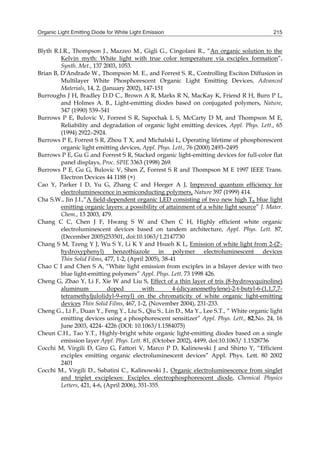 Organic Light Emitting Diode for White Light Emission 215
Blyth R.I.R., Thompson J., Mazzeo M., Gigli G., Cingolani R., “An organic solution to the
Kelvin myth: White light with true color temperature via exciplex formation”,
Synth. Met., 137 2003, 1053.
Brian B, D'Andrade W., Thompson M. E., and Forrest S. R., Controlling Exciton Diffusion in
Multilayer White Phosphorescent Organic Light Emitting Devices, Advanced
Materials, 14, 2, (January 2002), 147-151
Burroughs J H, Bradley D.D C., Brown A R, Marks R N, MacKay K, Friend R H, Burn P L,
and Holmes A. B., Light-emitting diodes based on conjugated polymers, Nature,
347 (1990) 539–541
Burrows P E, Bulovic V, Forrest S R, Sapochak L S, McCarty D M, and Thompson M E,
Reliability and degradation of organic light emitting devices, Appl. Phys. Lett., 65
(1994) 2922–2924.
Burrows P E, Forrest S R, Zhou T X, and Michalski L, Operating lifetime of phosphorescent
organic light emitting devices, Appl. Phys. Lett., 76 (2000) 2493–2495
Burrows P E, Gu G and Forrest S R, Stacked organic light-emitting devices for full-color flat
panel displays, Proc. SPIE 3363 (1998) 269.
Burrows P E, Gu G, Bulovic V, Shen Z, Forrest S R and Thompson M E 1997 IEEE Trans.
Electron Devices 44 1188 (×)
Cao Y, Parker I D, Yu G, Zhang C and Heeger A J, Improved quantum efficiency for
electroluminescence in semiconducting polymers, Nature 397 (1999) 414.
Cha S.W., Jin J.I.,“A field-dependent organic LED consisting of two new high Tg blue light
emitting organic layers: a possibility of attainment of a white light source” J. Mater.
Chem., 13 2003, 479.
Chang C C, Chen J F, Hwang S W and Chen C H, Highly efficient white organic
electroluminescent devices based on tandem architecture, Appl. Phys. Lett. 87,
(December 2005)253501, doi:10.1063/1.2147730
Chang S M, Tzeng Y J, Wu S Y, Li K Y and Hsueh K L, Emission of white light from 2-(2′-
hydroxyphenyl) benzothiazole in polymer electroluminescent devices
Thin Solid Films, 477, 1-2, (April 2005), 38-41
Chao C I and Chen S A, “White light emission from exciplex in a bilayer device with two
blue light-emitting polymers” Appl. Phys. Lett. 73 1998 426.
Cheng G, Zhao Y, Li F, Xie W and Liu S, Effect of a thin layer of tris (8-hydroxyquinoline)
aluminum doped with 4-(dicyanomethylene)-2-t-butyl-6-(1,1,7,7-
tetramethyljulolidyl-9-enyl) on the chromaticity of white organic light-emitting
devices Thin Solid Films, 467, 1-2, (November 2004), 231-233.
Cheng G., Li F., Duan Y., Feng Y., Liu S., Qiu S., Lin D., Ma Y., Lee S.T., “ White organic light
emitting devices using a phosphorescent sensitizer” Appl. Phys. Lett., 82,No. 24, 16
June 2003, 4224- 4226 (DOI: 10.1063/1.1584075)
Cheun C.H., Tao Y.T., Highly-bright white organic light-emitting diodes based on a single
emission layer Appl. Phys. Lett. 81, (October 2002), 4499, doi:10.1063/ 1.1528736
Cocchi M, Virgili D, Giro G, Fattori V, Marco P D, Kalinowski J and Shirto Y, “Efficient
exciplex emitting organic electroluminescent devices” Appl. Phys. Lett. 80 2002
2401
Cocchi M., Virgili D., Sabatini C., Kalinowski J., Organic electroluminescence from singlet
and triplet exciplexes: Exciplex electrophosphorescent diode, Chemical Physics
Letters, 421, 4-6, (April 2006), 351-355.
 