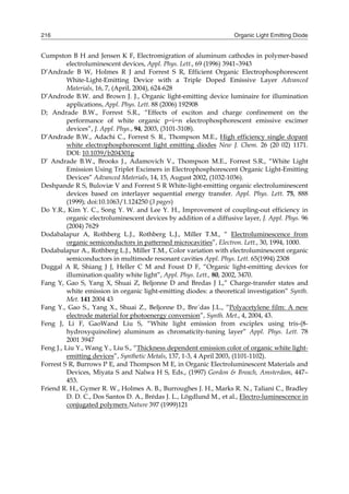 Organic Light Emitting Diode216
Cumpston B H and Jensen K F, Electromigration of aluminum cathodes in polymer-based
electroluminescent devices, Appl. Phys. Lett., 69 (1996) 3941–3943
D’Andrade B W, Holmes R J and Forrest S R, Efficient Organic Electrophosphorescent
White-Light-Emitting Device with a Triple Doped Emissive Layer Advanced
Materials, 16, 7, (April, 2004), 624-628
D’Androde B.W. and Brown J. J., Organic light-emitting device luminaire for illumination
applications, Appl. Phys. Lett. 88 (2006) 192908
D; Andrade B.W., Forrest S.R., “Effects of exciton and charge confinement on the
performance of white organic p−i−n electrophosphorescent emissive excimer
devices”, J. Appl. Phys., 94, 2003, (3101-3108).
D’Andrade B.W., Adachi C., Forrest S. R., Thompson M.E., High efficiency single dopant
white electrophosphorescent light emitting diodes New J. Chem. 26 (20 02) 1171.
DOI: 10.1039/b204301g
D’ Andrade B.W., Brooks J., Adamovich V., Thompson M.E., Forrest S.R., “White Light
Emission Using Triplet Excimers in Electrophosphorescent Organic Light-Emitting
Devices” Advanced Materials, 14, 15, August 2002, (1032-1036).
Deshpande R S, Buloviæ V and Forrest S R White-light-emitting organic electroluminescent
devices based on interlayer sequential energy transfer. Appl. Phys. Lett. 75, 888
(1999); doi:10.1063/1.124250 (3 pages)
Do Y.R., Kim Y. C., Song Y. W. and Lee Y. H., Improvement of coupling-out efficiency in
organic electroluminescent devices by addition of a diffusive layer, J. Appl. Phys. 96
(2004) 7629
Dodabalapur A, Rothberg L.J., Rothberg L.J., Miller T.M., “ Electroluminescence from
organic semiconductors in patterned microcavities”, Electron. Lett., 30, 1994, 1000.
Dodabalapur A., Rothberg L.J., Miller T.M., Color variation with electroluminescent organic
semiconductors in multimode resonant cavities Appl. Phys. Lett. 65(1994) 2308
Duggal A R, Shiang J J, Heller C M and Foust D F, “Organic light-emitting devices for
illumination quality white light”, Appl. Phys. Lett., 80, 2002, 3470.
Fang Y, Gao S, Yang X, Shuai Z, Beljonne D and Bredas J L,” Charge-transfer states and
white emission in organic light-emitting diodes: a theoretical investigation” Synth.
Met. 141 2004 43
Fang Y., Gao S., Yang X., Shuai Z., Beljonne D., Bre´das J.L., “Polyacetylene film: A new
electrode material for photoenergy conversion”, Synth. Met., 4, 2004, 43.
Feng J, Li F, GaoWand Liu S, “White light emission from exciplex using tris-(8-
hydroxyquinoline) aluminum as chromaticity-tuning layer” Appl. Phys. Lett. 78
2001 3947
Feng J., Liu Y., Wang Y., Liu S., “Thickness dependent emission color of organic white light-
emitting devices”, Synthetic Metals, 137, 1-3, 4 April 2003, (1101-1102).
Forrest S R, Burrows P E, and Thompson M E, in Organic Electroluminescent Materials and
Devices, Miyata S and Nalwa H S, Eds., (1997) Gordon & Breach, Amsterdam, 447–
453.
Friend R. H., Gymer R. W., Holmes A. B., Burroughes J. H., Marks R. N., Taliani C., Bradley
D. D. C., Dos Santos D. A., Brédas J. L., Lögdlund M., et al., Electro-luminescence in
conjugated polymers Nature 397 (1999)121
 
