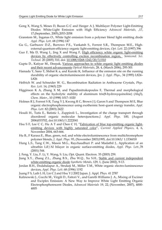 Organic Light Emitting Diode for White Light Emission 217
Gong X, Wang S, Moses D, Bazan G C and Heeger A J, Multilayer Polymer Light-Emitting
Diodes: White-Light Emission with High Efficiency Advanced Materials, ,17,
17,(September, 2005),2053-2058
Granstom M., Inganas O., White light emission from a polymer blend light emitting diode
Appl. Phys. Lett. 68 (1996) 147
Gu G., Garbuzov D.Z., Burrows P.E., Vankatsh S., Forrest S.R., Thompson M.E., High-
external-quantum-efficiency organic light-emitting devices, Opt. Lett. 22 (1997) 396
Guo F, Ma D, Wang L, Jing X and Wang F, High efficiency white organic light-emitting
devices by effectively controlling exciton recombination region, Semicond. Sci.
Technol. 20 (2005) 310, doi: 10.1088/0268-1242/20/3/010
Gupta D., Katiyar M., Deepak, Various approaches to white organic light emitting diodes
and their recent advancements Optical Materials, 28, 4, (March 2006), 295-301
Hamada Y, Sano T, Shibat K a, and Kuroki K, Influence of the emission site on the running
durability of organic electroluminescent devices, Jpn. J. Appl. Phys., 34 (1995) L824–
L826
Helfrich W. and Schneider W. G., Recombination Radiation in Anthracene Crystals, Phys.
Rev. Lett. 14, (1965) 229
Higginson K A, Zhang X M, and Papadimitrakopoulos F, Thermal and morphological
effects on the hydrolytic stability of aluminum tris(8-hydroxyquinoline) (Alq3),
Chem. Mater., 10 (1998) 1017–1020
Holmes R J, Forrest S R, Tung Y J, Kwong R C, Brown J J, Garon S and Thompson M E, Blue
organic electrophosphorescence using exothermic host–guest energy transfer, Appl.
Phys. Lett. 82 (2003) 2422
Houili H., Tutis E., Batistic I., Zuppiroli L., Investigation of the charge transport through
disordered organic molecular heterojunctions.J. Appl. Phys. 100, (August
2006)033702, doi:10.1063/1.2222041
Hsu S F, Lee C C, Hu A T and Chen C H, “Fabrication of blue top-emitting organic light-
emitting devices with highly saturated color”, Current Applied Physics, 4, 6,
November 2004, 663-666.
Hu B., F Karasz.E., Blue, green, red, and white electroluminescence from multichromophore
polymer blends, J. Appl. Phys. 93, (November 2003)1995, doi:10.1063/ 1.1536018
Hung L.S., Tang C.W., Mason M.G., Raychaudhuri P. and Madathil J., Application of an
ultrathin LiF/Al bilayer in organic surface-emitting diodes, Appl. Phys. Lett.,78
(2001) 544.
J. Feng, Y. Liu, F. Li, Y. Wang, S. Liu, Opt. Quant. Electron. 35 (2003) 259.
Jiang X.Y., Zhang Z.L., Zhang B.X., Zhu W.Q., Xu S.H., Stable and current independent
white-emitting organic diode Synthetic Metals, 129, 1, (June 2002), 9-13.
Jordan R.H., Dodabalapur A., Strukeji M., Miller T.M., White organic electro-luminescence
devices, Appl. Phys. Lett. 68 (1996) 1192
Juang F S, Laih L H, Lin C J and Hsu Y J 2002 Japan. J. Appl. Phys. 41 2787
Kalinowski J., Cocchi M., Virgili D., Fattori V., and Gareth Williams J. A., Mixing of Excimer
and Exciplex Emission: A New Way to Improve White Light Emitting Organic
Electrophosphorescent Diodes, Advanced Materials 19, 22, (November, 2007), 4000-
4005
 