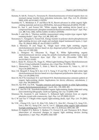Organic Light Emitting Diode218
Kamata, N. Ishi R., Tonsyo S., Terunuma D., Electroluminescence of mixed organic dyes via
resonant energy transfer from polysilane molecules, Appl. Phys. Lett. 81, (October
2002), 4350, doi:10.1063/1.1527231
Kamtekar K. T., Monkman A. P. and Bryce M. R., Recent advances in white organic light-
emiting materials and devices (WOLEDs), Advanced Materials,22 (2010), 572-582.
Kanno H., Sun Y. and Forrest S.R. “White organic light emitting device based on a
compound fluorescent- phosphor-sensitized-fluorescent emission layer” Appl. Phys.
Lett., 89, 5 Oct. 2006, 143516-3 (DOI: 10.1063/1.2357038)
Kawabe Y. and Abe J., “Electron mobility measurement using exciplex-type organic light-
emitting diodes”, Appl. Phys. Lett., 81, 2002, 493.
Kawamura Y., Yanagida S., Forrest S.R., Energy transfer in polymer electro-phosphorescent
light emitting devices with single and multiple doped luminescent layers, J. Appl.
Phys. 92, (March 2002), 87, doi:10.1063/1.1479751
Kido J, Shionoya H and Nagai K, “Single layer white light emitting organic
electroluminescent devices based on dye dispersed poly(N’vinylcarbazole)”, Appl.
Phys. Lett. 67 1995 2281
Kido J., Hongawa H., Okuyama K., Nagai K., White light-emitting organic
electroluminescent devices using the poly(N-vinylcarbazole) emitter layer doped
with three fluorescent dyes Appl. Phys. Lett. 64, (November 1994) 815,
doi:10.1063/1.111023
Kido J., Ikeda W., Kimura M., Nagai K., White-Light-Emitting Organic Electroluminescent
Device Using Lanthanide Complexes, Jpn, J.Appl.Phys. 35 (1996) L394
Kido J., Matsumoto T., Nakada T., Endo J., Mori K., Kawamura N., Yokoi A., SID 03
Digest,34 (2003) 964 (×)
Kim J H, Herguth P, Kang M S, Jen A K Y, Tseng Y H and Shu T F, Bright white light
electroluminescent devices based on a dye-dispersed polyfluorene derivative, Appl.
Phys. Lett. 85 (2004) 1116
Kim J S, Ho P H, Greenham N C and Friend R H, Electroluminescence emission pattern of
organic light-emitting diodes: Implications for device efficiency calculations, J.
Appl. Phys. 88 (2000)1073
Kim J.S., Seo B.W., Gu H.B., “Exciplex emission and energy transfer in white light-emitting
organic electroluminescent device”, Synth. Met., 132, 2003, 285.
Kim Y.-C. and Do Y.R., Nanohole-templated organic light-emitting diodes fabricated using
laser-interfering lithography: moth-eye lighting, Opt. Exp. 13 (2005) 1598
Kitamura M., Iwamoto S. and Arakawa Y., Enhanced light emission from an organic
photonic crystal with a nanocavity, Appl. Phys. Lett. 87 (2005) 151119
Ko C W and Tao Y T Bright white organic light-emitting diode, Appl. Phys. Lett. 79 (2001)
4234
Ko Y.W, , Chung C.H., Lee J. H., Kim Y.H., Sohn C.Y., Kim B.C., Hwang C.S., Song Y.H.,
Lim J, Ahn Y.J., Kang G.W., Lee N., Lee C., Efficient white organic light emission
bysingle emitting layer Thin Solid Films, 426, 1-2, (February 2003) 246- 249
Kolosov D, English D S, Bulovic V, Barbara P F, Forrest S R, and Thompson M E, Direct
observation of structural changes in organic light emitting devices during
degradation, J. Appl. Phys., 90 (2001) 3242–3247
 