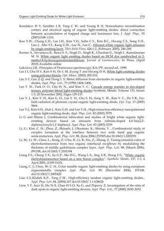 Organic Light Emitting Diode for White Light Emission 219
Kondakov D Y, Sandifer J R, Tang C W, and Young R H, Nonradiative recombination
centers and electrical aging of organic light-emitting diodes: direct connection
between accumulation of trapped charge and luminance loss, J. Appl. Phys., 93
(2003)1108–1119,
Koo Y.W., Chung C.H., Lee J.H., Kim Y.H., Sohn C.Y., Kim B.C., Hwang C.S., Song Y.H.,
Lim J., Ahn Y.J., Kang G.W., Lee N., Lee C., Efficient white organic light emission
by single emitting layer, Thin Solid Films, 426,1-2, (February 2003), 246-249.
Kumar A., Srivastava R., Bawa S. S., Singh D., Singh K., Chauhan G., Singh I., Kamalasanan
M. N. White organic light emitting diodes based on DCM dye sandwiched in 2-
methyl-8-hydroxyquinolinolatolithium, Journal of Luminescence, In Press, (April
2010) Available online
Lakowicz J.R., Principles of Florescence spectroscopy, KA/PP, second ed., 1999.
Lee J I, Chu H Y, Kim S H, Do L M, Zyung T and Hwang D H, White light emitting diodes
using polymer blends, Opt. Mater. (2002) 205-210,
Lee S T, Gao Z Q, and Hung L S, Metal diffusion from electrodes in organic light-emitting
diodes, Appl. Phys. Lett., 75 (1999) 1404–1406,.
Lee T. W., Park O. O., Cho H. N., and Kim Y. C.: Cascade energy transfer in dye-doped
ternary polymer blend light-emitting diodes Synthetic Metals, Volume 131, Issues
1-3, 20 November 2002, Pages 129-133
Lee Y. J., Kim Y. H., Kim G. H., Lee Y. H., Cho S. H., Song Y. W., Kim Y. C., Do Y.R., Far-
field radiation of photonic crystal organic light-emitting diode, Opt. Exp. 13 (2005)
5864
Lee Y.J., Kim S.H., Huh J., Kim G.H. and Lee Y.H., High-extraction-efficiency nanopatterned
organic light-emitting diode, Appl. Phys. Lett. 82 (2003) 3779
Li G and Shinar J, Combinatorial fabrication and studies of bright white organic light-
emitting devices based on emission from rubrene-doped 4,4′-bis(2,2′-
diphenylvinyl)-1,1′-biphenyl, Appl. Phys. Lett. 83 (2003) 5359
Li, G.; Kim, C. H.; Zhou, Z.; Shinarb, J.; Okumoto, K.; Shirota, Y. , Combinatorial study of
exciplex formation at the interface between two wide band gap organic
semiconductors, Appl. Phys. Lett. 88, (June 2006) 253505,doi:10.1063/1.2202391
Li, M.; Li, W.; Chen, L.; Kong, Z.; Chu, B.; Li, B.; Hu, Z.; Zhang, Z. Tuning emission color of
electroluminescence from two organic interfacial exciplexes by modulating the
thickness of middle gadolinium complex layer, Appl. Phys. Lett. 88, (March 2006),
091108, doi:10.1063/1.2181194
Liang F.S., Cheng Y.X., Su G.P., Ma D.G., Wang L.X., Jing X.B., Wang F.S., “White organic
electroluminescence based on a new boron complex”, Synthetic Metals, 137, 1-3, 4
April 2003, (1109-1110).
Liang, C. J.; Choy, W. C. H., Color tunable organic light-emitting diodes by using europium
organometallic complex Appl. Phys. Lett. 89, (December 2006), 251108,
doi:10.1063/1.2405420
Liao L.S.,Klubek K.P., Tang C.W., High-efficiency tandem organic light-emitting diodes.,
Appl. Phys. Lett. 84, (2004),167 doi:10.1063/ 1.1 638624
Liew Y F, Aziz H, Hu N-X, Chan H S O, Xu G, and Popovic Z, Investigation of the sites of
dark spots in organic light-emitting devices, Appl. Phys. Lett., 77 (2000) 2650–2652
 