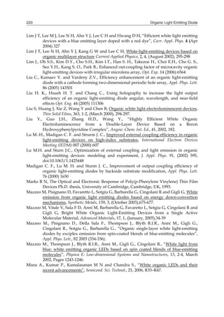 Organic Light Emitting Diode220
Lim J T, Lee M J, Lee N H, Ahn Y J, Lee C H and Hwang D H, “Efficient white light emitting
devices with a blue emitting layer doped with a red dye”, Curr. Appl. Phys. 4 (Apr
2004) 327
Lim J T, Lee N H, Ahn Y J, Kang G W and Lee C H, White-light-emitting devices based on
organic multilayer structure Current Applied Physics, 2, 4, (August 2002), 295-298
Lim J., Oh S.S., Kim D.Y., Cho S.H., Kim I.T., Han S. H., Takezoe H., Choi E.H., Cho G. S.,
Seo Y.H., Kang S. O., Park B., Enhanced out-coupling factor of microcavity organic
light-emitting devices with irregular microlens array, Opt. Exp. 14 (2006) 6564
Liu C., Kamaev V. and Vardeny Z.V., Efficiency enhancement of an organic light-emitting
diode with a cathode forming two-dimensional periodic hole array, Appl. Phys. Lett.
86 (2005) 143501
Liu H. K., Hsueh H. T. and Chang C., Using holography to increase the light output
efficiency of an organic light-emitting diode angular, wavelength, and near-field
effects Opt. Eng. 44 (2005) 111306
Liu S, Huang J, Xie Z, Wang Y and Chen B, Organic white light electroluminescent devices,
Thin Solid Films, 363, 1-2, (March 2000), 294-297.
Liu Y., Guo J.H., Zhang H.D., Wang Y., “Highly Efficient White Organic
Electroluminescence from a Double-Layer Device Based on a Boron
Hydroxyphenylpyridine Complex”, Angew. Chem. Int. Ed., 41, 2002, 182.
Lu M.-H., Madigan C. F. and Strurm J. C., Improved external coupling efficiency in organic
light-emitting devices on high-index substrates, International Electron Devices
Meeting (IEDM) 007 (2000) 607
Lu M.H. and Sturn J.C., Optimization of external coupling and light emission in organic
light-emitting devices: modeling and experiment, J. Appl. Phys. 91, (2002) 595,
doi:10.1063/1.1425448
Madigan C. F., Lu M. H. and Sturm J. C., Improvement of output coupling efficiency of
organic light-emitting diodes by backside substrate modification, Appl. Phys. Lett.
76 (2000) 1650
Marks R N, The Optical and Electronic Response of Poly(p-Phenylene Vinylene) Thin Film
Devices Ph.D. thesis, University of Cambridge, Cambridge, UK, 1993.
Mazzeo M, Pisignano D, Favaretto L, Sotgiu G, Barbarella G, Cingolani R and Gigli G, White
emission from organic light emitting diodes based on energy down-convertion
mechanisms, Synthetic Metals, 139, 3, (October 2003),675-677.
Mazzeo M, Vitale V, Sala F D, Anni M, Barbarella G, Favaretto L, Sotgiu G, Cingolani R and
Gigli G, Bright White Organic Light-Emitting Devices from a Single Active
Molecular Material, Advanced Materials, 17, 1, (January, 2005),34-39
Mazzeo M., Pisignano D., Della Sala F., Thompson J., Blyth R.I.R., Anni M., Gigli G.,
Cingolani R., Sotgiu G., Barbarella G., “Organic single-layer white light-emitting
diodes by exciplex emission from spin-coated blends of blue-emitting molecules”,
Appl. Phys. Lett., 82 2003 (334-336).
Mazzeo M., Thompson J., Blyth R.I.R., Anni M., Gigli G., Cingolani R., “White light from
blue: white emitting organic LEDs based on spin coated blends of blue-emitting
molecules”, Physica E: Low-dimensional Systems and Nanostructures, 13, 2-4, March
2002, Pages 1243-1246.
Misra A., Kumar P., Kamalasanan M N and Chandra S., “White organic LEDs and their
recent advancements”, Semicond. Sci. Technol., 21, 2006, R35–R47.
 