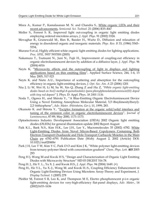 Organic Light Emitting Diode for White Light Emission 221
Misra A., Kumar P., Kamalasanan M. N. and Chandra S., White organic LEDs and their
recent advancements, Semicond. Sci. Technol. 21 (2006) R35–R47
Moller S., Forrest S. R., Improved light out-coupling in organic light emitting diodes
employing ordered microlens arrays, J. Appl. Phys. 91 (2002) 3324.
Movaghar B., Grunewald M., Ries B., Bassler H., Wurtz D., Diffusion and relaxation of
energy in disordered organic and inorganic materials. Phys. Rev. B 33, (1986) 5545–
5554,
Murano S et al, Highly efficient white organic light emitting diodes for lighting applications.
Proc. SPIE, 5937 59370H (2005)
Nakamura T., Tsutsumi N., Juni N., Fujii H., Improvement of coupling-out efficiency in
organic electroluminescent devices by addition of a diffusive layer, J. Appl. Phys. 96
(2004) 6016
Neyts K, “Microcavity effects and the outcoupling of light in displays and lighting
applications based on thin emitting films”, Applied Surface Science, 244, 1-4, 15
May 2005, 517-523
Neyts K. and Nieto A.U., Importance of scattering and absorption for the outcoupling
efficiency in organic light-emitting devices, J. Opt. Soc. Am. A 23 (2006) 1201
Niu J, Li W, Wei H, Li M, Su W, Xin Q, Zhang Z and Hu Z, “White organic light-emitting
diodes based on bis(2-methyl-8-quinolinolato) (para-phenylphenolato)aluminium(III) doped
with tiny red dopant” J. Phys. D: Appl. Phys. 38 2005 1136.
Noda T., Ogawa H., and Shirota Y., “A Blue-Emitting Organic Electroluminescent Device
Using a Novel Emitting Amorphous Molecular Material, 5,5'-Bis(dimesitylboryl)-
2,2'-bithiophene”, Adv. Mater. (Weinheim, Ger.), 11, 1999, 283.
Okumoto K. and Shirota Y., “Exciplex formation at the organic solid/solid interface and
tuning of the emission color in organic electroluminescent devices”, Journal of
Luminescence, 87-89, May 2000, 1171-1173.
Optoelectronics Industry Development Association (OIDA) 2002 Organic light emitting
diodes (OLEDs) for general illumination update 2002 Report August
Paik K.L., Baek N.S., Kim H.K., Lee J.H., Lee Y., Macromolecules 35 (2002) 6782. White
Light-Emitting Diodes from Novel Silicon-Based Copolymers Containing Both
Electron-Transport Oxadiazole and Hole-Transport Carbazole Moieties in the Main
Chain pp 6782–6791 Publication Date (Web): August 2, 2002 (Article) DOI:
10.1021/ma020406r
Park J H, Lee T W, Kim Y C, Park O O and Kim J K, “White polymer light-emitting devices
from ternary-polymer blend with concentration gradient” Chem. Phys. Lett. 403 2005
293
Peng H J, Wong M and Kwok H S, “Design and Characterization of Organic Light Emitting
Diodes with Microcavity Structure” SID 03 DIGEST 516 78.
Peng H. J., Ho Y. L., Yu X. J. and Kwok H.S., J. Appl. Phys. 94 (2004) 1649. (×)
Peng H., Ho Y.L., Yu X.-J., Wong M. and Kwok H.-S., Coupling Efficiency Enhancement in
Organic Light-Emitting Devices Using Microlens Array-Theory and Experiment, J.
Display Technol. 1 (2005) 278
Pfeiffer M, Forrest S R, Leo K, and Thompson M E, Electro phosphorescent p-i-n organic
light-emitting devices for very-high-efficiency flat-panel displays, Adv. Mater., 14
(2002)1633–1636
 