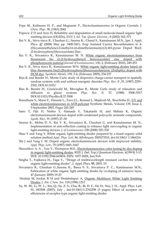 Organic Light Emitting Diode222
Pope M., Kallmann H. P., and Magnante P., Electroluminescence in Organic Crystals, J.
Chem. Phys. 38, (1963) 2042
Popovic Z D and Aziz H, Reliability and degradation of small molecule-based organic light
emitting devices (OLEDs), IEEE J. Sel. Top. Quant. Electron., 8 (2002) 362–371
Rai V. K., Sriva stava R., Chauhan G., Saxena K., Chand S., Kamalsanan M.N., Jpn. J. Appl.
Phys. 47 (2008) May pp. 3408-3411, Trap Assisted Carrier Recombination in 4-
(Dicyanomethylene)-2-methyl-6-(4-dimethylaminostyryl)-4H-pyran Doped Bis(2-
(2-hydroxyphenyl)bezoxazolate) Zinc.
Rai V. K., Srivastava R., Kamalasanan M. N. White organic electroluminescence from
fluorescent bis (2-(2-hydroxyphenyl) benzoxazolate) zinc doped with
phosphorescent material Journal of Luminescence, 130, 2, (February 2010), 249-253
Rai V. K., Sriva stava R., Kamalasanan M.N. White organic light-emitting diodes based on
blue fluorescent bis(2-(2hydroxyphenyl)benzoxazolate)zinc (Zn(hpb)2) doped with
DCM dye, Synthetic Metals, 159, 3-4, (February 2009), 234-237
Ries B. and Bassler H., Monte Carlo study of dispersive charge-carrier transport in spatially
random systems with and without energetic disorder Phys. Rev. B ,35, (1987) 2295–
2302, DOI:10.1103/
Ries B., Bassler H., Grunewald M., Movaghar B., Monte Carlo study of relaxation and
diffusion in glassy systems Phys. Rev. B, 37, (1988) 5508–5517
DOI:10.1103/PhysRevB.37.5508
Romdhane S., Marai F., Hassine L., Fave J.L., Roussel J., Majdoub M., Bouchriha H., UV and
white electroluminescence in AVB polymer Synthetic Metals, Volume 139, Issue 2,
5 September 2003, Pages 245-249
Sano T, Fijii H, Nishio Y, Hamada Y, Takahashi H, and Shibata K, Organic
electroluminescent devices doped with condensed polycyclic aromatic compounds,
Synth. Met., 91 (1997) 27–30
Saxena K., Mehta D. S., Rai V. K., Srivastava R., Chauhan G. and Kamalasanan M. N.,
Implementation of anti-reflection coating to enhance light out-coupling in organic
light-emitting devices, J. of Luminescence 128 (2008) 525–530
Shao Y and Yang Y, White organic light-emitting diodes prepared by a fused organic solid
solution method.Appl. Phys. Lett. 86, 0(February 2005)73510, doi:10.1063/ 1.1866216
Shi J and Tang C W, Doped organic electroluminescent devices with improved stability,
Appl. Phys. Lett., 70 (1997) 1665–1667
Shoustikov A. A ., You Y., Thompson M.E., Electroluminescence color tuning by dye doping
in organic light-emitting diodes, IEEE J. (Sel. Top.) Quantum Electron. 4(199 8) 3-13.
DOI: 10.1109/2944.669454, ISSN: 1077-260X, Jan/Feb
Singha T., Fujikawa H., Taga Y., “Design of multiwavelength resonant cavities for white
organic light-emitting diodes”, J. Appl. Phys. 93, 2003, 19.
Srivastava R., Chauhan G.,Saxena K., Bawa S. S., Srivastava P. C., Kamlasanan M.N.,
Fabrication of white organic light emitting diodes by co-doping of emissive layer,
47 (January 2009) 19-23
Strukeji M, Jordan R H and Dodabalapur A, Organic Multilayer White Light Emitting
Diodes, J. Am. C hem. Soc. 118 (1996) 1213
Su, W. M.; Li, W. L.; Xin, Q.; Su, Z. S.; Chu, B.; Bi, D. F.; He H.; Niu, J. H., Appl. Phys. Lett.
91, 043508 (2007); July , doi:10.1063/1.2762298 (3 pages) Effect of acceptor on
efficiencies of exciplex-type organic light emitting diodes
 