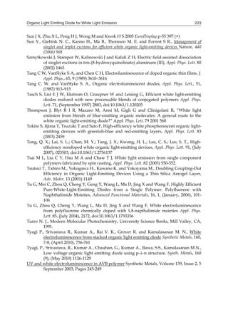 Organic Light Emitting Diode for White Light Emission 223
Sun J X, Zhu X L, Peng H J, Wong M and Kwok H S 2005 EuroDisplay p-55 397 (×)
Sun Y., Giebink N. C., Kanno H., Ma B., Thomson M. E. and Forrest S R., Management of
singlet and triplet excitons for efficient white organic light-emitting devices Nature, 440
(2006) 908
Szmytkowski J, Stampor W, Kalinowski J and Kafafi Z H, Electric field-assisted dissociation
of singlet excitons in tris-(8-hydroxyquinolinato) aluminum (III), Appl. Phys. Lett. 80
(2002) 1465
Tang C W, VanSlyke S A, and Chen C H, Electroluminescence of doped organic thin films, J.
Appl. Phys., 65, 9 (1989) 3610–3616
Tang C. W. and VanSlyke S. A., Organic electroluminescent diodes, Appl. Phys. Lett., 51,
(1987) 913–915
Tasch S, List E J W, Ekstrom O, Graupner W and Leising G, Efficient white light-emitting
diodes realized with new processable blends of conjugated polymers Appl. Phys.
Lett. 71, (September 1997) 2883, doi:10.1063/1.120205
Thompson J, Blyt R I R, Mazzeo M, Anni M, Gigli G and Clinigolani R, “White light
emission from blends of blue-emitting organic molecules: A general route to the
white organic light-emitting diode?” Appl. Phys. Lett. 79 2001 560
Tokito S, Iijima T, Tsuzuki T and Sato F, High-efficiency white phosphorescent organic light-
emitting devices with greenish-blue and red-emitting layers, Appl. Phys. Lett. 83
(2003) 2459
Tong, Q. X.; Lai, S. L.; Chan, M. Y.; Tang, J. X.; Kwong, H. L.; Lee, C. S.; Lee, S. T., High-
efficiency nondoped white organic light-emitting devices, Appl. Phys. Lett. 91, (July
2007), 023503, doi:10.1063/1.2756137
Tsai M L, Liu C Y, Hsu M A and Chaw T J, White light emission from single component
polymers fabricated by spin coating, Appl. Phys. Lett. 82 (2003) 550-552.
Tsutsui T., Tahiro M., Yokogawa H., Kawano K. and Yokoyama M., Doubling Coupling-Out
Efficiency in Organic Light-Emitting Devices Using a Thin Silica Aerogel Layer,
Adv. Mater. 13 (2001) 1149
Tu G, Mei C, Zhou Q, Cheng Y, Geng Y, Wang L, Ma D, Jing X and Wang F, Highly Efficient
Pure-White-Light-Emitting Diodes from a Single Polymer: Polyfluorene with
Naphthalimide Moieties, Advanced Functional Materials, 16, 1, (January, 2006), 101-
106
Tu G, Zhou Q, Cheng Y, Wang L, Ma D, Jing X and Wang F, White electroluminescence
from polyfluorene chemically doped with 1,8-napthalimide moieties Appl. Phys.
Lett. 85, (July 2004), 2172, doi:10.1063/1.1793356
Turro N. J., Modern Molecular Photochemistry, University Science Books, Mill Valley, CA,
1991.
Tyagi P., Srivastava R., Kumar A., Rai V. K., Grover R. and Kamalasanan M. N., White
electroluminescence from stacked organic light emitting diode Synthetic Metals, 160,
7-8, (April 2010), 756-761
Tyagi, P., Srivastava, R., Kumar A., Chauhan, G., Kumar A., Bawa, S.S., Kamalasanan M.N.,
Low voltage organic light emitting diode using p–i–n structure. Synth. Metals, 160
(9), (May 2010) 1126-1129
UV and white electroluminescence in AVB polymer Synthetic Metals, Volume 139, Issue 2, 5
September 2003, Pages 245-249
 