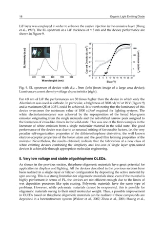 Organic Light Emitting Diode18
LiF layer was employed in order to enhance the carrier injection in the emissive layer (Hung
et al., 1997). The EL spectrum at a LiF thickness of ≈ 5 nm and the device performance are
shown in Figure 9.
Fig. 9. EL spectrum of device with dLiF ≈ 5nm (left) (inset: image of a large area device);
Luminance-current density-voltage characteristics (right).
For 4.8 nm of LiF the performances are 50 times higher than the device in which only the
Aluminium was used as cathode. In particular, a brightness of 3800 cd/m2 at 18 V (Figure 9)
and a maximum QE of 0.35% could be achieved. It is worth noting that the luminance of this
device overcomes the minimum value of 1000 cd/m2 required for lighting systems. The
white electroluminescence was achieved by the superposition of the broad blue-green
emission originating from the single molecule and the red-shifted narrow peak assigned to
the formation of cross-like dimers in the solid-state. This was one of the first examples in the
literature of white emission from a single molecular material in the solid state. The good
performance of the device was due to an unusual mixing of favourable factors, i.e. the very
peculiar self-organization properties of the dithienothiophene derivative, the well known
electron-acceptor properties of the boron atom and the good film forming properties of the
material. Nevertheless, the results obtained, indicate that the fabrication of a new class of
white emitting devices combining the simplicity and low-cost of single layer spin-coated
devices is achievable through appropriate molecular engineering.
5. Very low voltage and stable oligothiophene OLEDs.
As shown in the previous section, thiophene oligomeric materials have great potential for
application in displays and lighting. All the devices described in the previous sections have
been realized in a single-layer or bilayer configuration by depositing the active material by
spin coating. This is a strong limitation for oligomeric materials since, even if the material is
highly performant in terms of PL, the devices are not efficient enough due to the limits of
wet deposition processes like spin coating. Polymeric materials have the same type of
problems. However, while polymeric materials cannot be evaporated, this is possible for
oligomeric materials owing to their small molecular weight. Thus, a possible improvement
in OLEDs based on thiophene oligomeric materials can be realized if these compounds are
deposited in a heterostructure system (Walzer et al., 2007; Zhou et al., 2001; Huang et al.,
400 500 600 700 800
ELIntensity(a.u.)
Wavelenght (nm)
 