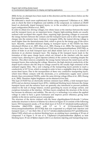 Organic light emitting diodes based
on functionalized oligothiophenes for display and lighting applications 19
2002). So far, no attempts have been made in this direction and the data shown below are the
first reported to date.
We fabricated a much more sophisticated device using compound 3 (Mariano et al., 2009)
and, to check the limit in brightness and stability of the compound, we realized an OLED
based on electrically doped transport layers, i.e. in the so-called p-i-n (p-type-intrinsic-n-
type) configuration (Walzer et al., 2007).
In order to obtain low driving voltages, low ohmic losses at the interface between the metal
and the transport layers are an important factor. Organic light-emitting diodes are usually
realized with un-doped thin organic films, requiring high operating voltages to overcome
the energy barriers between the contacts and the transport layers and to drive the opposite
charges into the emissive layer. Contrary to inorganic LEDs, the typical driving voltage is
much higher than the thermodynamic limit, which is given by the energy gap of the active
layer. Recently, controlled electrical doping in transport layers of the OLEDs has been
introduced (Walzer et al., 2007; Zhou et al., 2001; Huang et al., 2002). The typical dopants
explored have been the 2,3,5,6-tetrafluoro-7,7,8,8 tetracyanoquinodimethane (F4TCNQ) as
donor of holes in an hole transport layer and alkali metals such as Cs or Li as donors of
electrons in an electron transport layer. The doping of the transport layers leads to the
formation of thin space charge layers which are formed at the interface with the metal
contact layer, allowing for a good injection (ohmic) of the carriers by tunneling despite the
barriers. This effect removes completely the energy barrier between the metal layers ad the
transport layers, thus reducing the voltage. Moreover, the high electrical conductivity of the
doped layers reduces also the drop in voltage caused by the usually high resistance of the
undoped organic films. The p and n-doping of the transporting layers permits to reach a
conductivity of 10-5 S/cm, which is enough in order to have a negligible drop in the voltage
across these layers. Due to the incorporation of these very conductive transporting layers,
which form Ohmic contacts with the electrodes, p-i-n architectures supply more current
density than conventional OLEDs, under the same driving voltage (Zhou et al., 2001; Huang
et al., 2002). Therefore, higher brightness can be obtained at low bias.
This type of OLED has an electrically intrinsic emission layer (EML), a hole transport layer
(HTL) and an electron transport layer (ETL). Additional blocking layers between the charge
transport layers and the emissive layer are generally also introduced to prevent problems
related to the lack of charge balance, exciton quenching by excess of charge carriers, and
exciplexes formation at the interface. All these layers complicate the structure of the device
but increase its efficiency and stability. The aim of p-i-n technology is to reduce the applied
voltage in order to have a given luminance and improve power efficiency giving more
stability to the device and less power consumption.
The structure of the device realized with the linear oligothiophene-S,S-dioxide 3 (whose
molecular structure is shown in Scheme 4) is shown in Figure 10. It consists of the following
layers: ITO transparent anode; a 35 nm thick layer of N,N,N’,N’ tetrakis(4-methoxyphenyl)-
benzidine (MeO-TPD) doped with 2.7 wt % of 2,3,5,6-tetrafluoro-7,7,8,8
tetracyanoquinodimethane (F4-TCNQ) that was evaporated as p-doped hole injection and
transport layer; a 7 nm thick film of 2,2’,7,7’-tetrakis-(diphenylamino)-9,9’-spirobifluorene
(Spiro-TAD) which acts as electron blocking layer; an emitting layer consisting of 30 nm of
compound 3 of Figure 5; 10 nm of 4, 7-diphenyl-1,10-phenanthroline (Bphen) as hole
blocking layer; 35 nm of Bphen doped with Cs as electrons injecting and transporting layer;
 