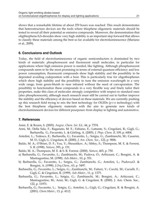 Organic light emitting diodes based
on functionalized oligothiophenes for display and lighting applications 21
shows that a remarkable lifetime of about 270 hours was reached. This result demonstrates
that heterostructure devices are the tools where thiophene oligomeric materials should be
tested to reveal all their potential as emissive compounds. Moreover, the demonstration that
oligthiophene-S,S-dioxides show very high stability is an important step forward that allows
to classify these materials among the best so far available for electroluminescence (Mariano
et al., 2009).
6. Conclusions and Outlook
Today, the field of electroluminescence of organic semiconductors is dominated by two
kinds of materials: phosphorescent and fluorescent small molecules, in particular for
applications where high emission power is needed, like lighting. Although phosphorescent
compounds seem to be the most promising in terms of external quantum efficiency and low
power consumption, fluorescent compounds show high stability and the possibility to be
deposited avoiding codeposition with a host. This is particularly true for oligothiophenes
which show high stability and the possibility to tune the emission wavelength in a very
wide range, from green-bluish to near infrared without the need of coevaporation. The
possibility to functionalize these compounds in a very flexible way and finely tailor their
properties, make this class of molecules strongly competitive with respect to standard ones
(also phosphorescent), although much research must still be carried out to further improve
the stability and the efficiency of devices based on these materials. We are currently pushing
up this research field trying to mix the best technology for OLEDs (p-i-n technology) with
the best thiophene oligomeric materials with the aim to generate new kinds of
electroluminescent devices for different pourposes: from display to lighting and automotive.
7. References
Amir, E. & Rozen, S. (2005). Angew. Chem. Int. Ed., 44, p. 7374.
Anni, M.; Della Sala, F.; Raganato, M. F.; Fabiano, E.; Lattante, S.; Cingolani, R.; Gigli, G.;
Barbarella, G.; Favaretto, L. & Görling, A. (2005). J. Phys. Chem. B, 109, p. 6004.
Antolini, L.; Tedesco, E.; Barbarella, G.; Favaretto, L.; Sotgiu, G.; Zambianchi, M.; Casarini,
M. D.; Gigli, G. Cingolani, R. (2000). J. Am. Chem. Soc., 122, p. 9006.
Baldo, M. A.; O’Brien, D. F.; You, Y.; Shoustikov, A.; Sibley, S.; Thompson, M. E. & Forrest,
S. R. (1998). Nature, 395, p. 151.
Baldo, M. A.; Thompson, M. E. & S. R. Forrest. (2000). Nature, 403, p. 750.
a) Barbarella, G.; Favaretto, L.; Zambianchi, M.; Pudova, O.; Arbizzani, C.; Bongini, A. &
Mastragostino, M. (1998). Adv.Mater., 10, p. 551.
b) Barbarella, G.; Favaretto, L.; Sotgiu, G.; Zambianchi, G.; Antolini, L.; Pudova,O. &
Bongini, A. (1998). J.Org.Chem., 63, p. 5497.
Barbarella, G.; Favaretto, L.; Sotgiu, G.; Zambianchi, M.; Fattori, V.; Cocchi, M.; Cacialli, F.;
Gigli, G. & Cingolani, R. (1999). Adv.Mater., 11, p. 1375.
Barbarella, G.; Favaretto, L.; Sotgiu, G.; Zambianchi, M.; Bongini, A.; Arbizzani, C.;
Mastragostino, M.; Anni, M.; Gigli, G. & Cingolani, R. (2000). J. Am. Chem. Soc.,
122, p. 11971.
Barbarella, G.; Favaretto, L.; Sotgiu, G.; Antolini, L.; Gigli, G.; Cingolani, R. & Bongini, A.
(2001). Chem.Mater., 13, p. 4112.
 