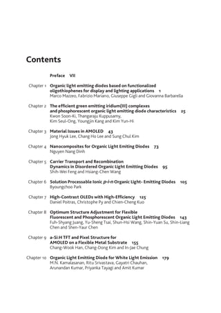 Chapter 1
Chapter 2
Chapter 3
Chapter 4
Chapter 5
Chapter 6
Chapter 7
Chapter 8
Chapter 9
Chapter 10
Preface  VII
Organic light emitting diodes based on functionalized
oligothiophenes for display and lighting applications  1
Marco Mazzeo, Fabrizio Mariano, Giuseppe Gigli and Giovanna Barbarella
The efficient green emitting iridium(III) complexes
and phosphorescent organic light emitting diode characteristics  25
Kwon Soon-Ki, Thangaraju Kuppusamy,
Kim Seul-Ong, Youngjin Kang and Kim Yun-Hi
Material Issues in AMOLED  43
Jong Hyuk Lee, Chang Ho Lee and Sung Chul Kim
Nanocomposites for Organic Light Emiting Diodes  73
Nguyen Nang Dinh
Carrier Transport and Recombination
Dynamics in Disordered Organic Light Emitting Diodes  95
Shih-Wei Feng and Hsiang-Chen Wang
Solution Processable Ionic p-i-n Organic Light- Emitting Diodes  105
Byoungchoo Park
High-Contrast OLEDs with High-Efficiency  125
Daniel Poitras, Christophe Py and Chien-Cheng Kuo
Optimum Structure Adjustment for Flexible
Fluorescent and Phosphorescent Organic Light Emitting Diodes  143
Fuh-Shyang Juang, Yu-Sheng Tsai, Shun-Hsi Wang, Shin-Yuan Su, Shin-Liang
Chen and Shen-Yaur Chen
a-Si:H TFT and Pixel Structure for
AMOLED on a Flexible Metal Substrate  155
Chang-Wook Han, Chang-Dong Kim and In-Jae Chung
Organic Light Emitting Diode for White Light Emission  179
M.N. Kamalasanan, Ritu Srivastava, Gayatri Chauhan,
Arunandan Kumar, Priyanka Tayagi and Amit Kumar
Contents
 