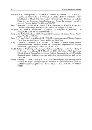 Organic Light Emitting Diode42
Sapochak, L. S.; Padmaperuma, A.; Washton, N.; Endrino, F.; Schmett, G. T.; Marshall, J.;
Fogarty, D.; Burrows, P. E. & Forrest, S. R. (2001), Effects of Systematic Methyl
Substitution of Metal (III) Tris(n-Methyl-8-Quinolinolato) Chelates on Material
Properties for Optimum Electroluminescence Device Performance. Journal of
American Chemical Society, Vol. 123, pp. 6300-6307.
Shen, Z.; Burrows, P. B.; Bluovic V.; Forrest, S. R. & Thompson, M. E. (1997). Three-color,
Tunable, Organic Light emitting diodes, Science, Vol. 276, pp. 2009-2011.
Takiguchi, T.; Okada, S.; Tsuboyama, A.; Noguchi, K.; Moriyama, T.; Kamatani, J. &
Furugori, M. (2002). US Patent 20020094453A1.
Tang, C. W. & VanSlyke, S. A. (1987). Organic Electroluminescent diodes, Applied Physics
Letter, Vol. 51, pp. 913-915.
Tang, C. W.; VanSlyke, S. A. & Chen, C. H. (1989). Electroluminescence OF Doped Organic
Thin-Films. Journal of Applied Physics, Vol. 65. pp. 3610–3616.
Wang, Y.; Herron, N.; Grushin, V. V.; LeCloux, D. & Petrov, V. (2001), Highly efficient
electroluminescent materials based on fluorinated organometallic iridium
compounds. Applied Physics Letters, Vol. 79, pp. 449-451.
Xie, H. Z.; Liu, M. W.; Wang, O. Y.; Zhang, X. H.; Lee, C. S.; Hung, L. S.; Lee, S. T.; Teng, P.
F.; Kwong, H. L.; Zheng, H. & Che, C. M. (2001). Reduction of Self-Quenching
Effect in Organic Electrophosphorescence Emitting Devices via the Use of Sterically
Hindered Spacers in Phosphorescence Molecules. Advanced Materials, Vol. 13, pp.
1245-1248.
Zhang, Y.; Cheng, G.; Zhao, Y.; Hou, J. & Liu, S. (2005). White organic light emitting devices
based on 4,4’-bis(2,2’-diphenylvinyl)-1,1’-biphenyl and phosphorescence sensitized
5,6,11,12-tetraphenylnaphthacene. Applied Physics Letters, Vol. 86, pp. 011112-
011114.
 