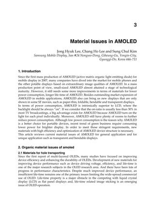 Material Issues in AMOLED 43
X
Material Issues in AMOLED
Jong Hyuk Lee, Chang Ho Lee and Sung Chul Kim
Samsung Mobile Display, San #24 Nongseo-Dong, Giheung-Gu, Yongin-City,
Gyunggi-Do, Korea 446-711
1. Introduction
Since the first mass production of AMOLED (active matrix organic light emitting diode) for
mobile display in 2007, many companies have dived into the market for mobile phones and
the other potable displays based on extraordinary image qualities of AMOLED. In a mass
production point of view, small-sized AMOLED almost attained a stage of technological
maturity. However, it still needs some more improvements in terms of materials for lower
power consumption, longer life time of AMOLED. Besides outstanding market expansion of
AMOLED in mobile applications, AMOLED also can bring us new displays that are only
shown in some SF movies, such as paper-thin, foldable, bendable and transparent displays.
In terms of power consumption, AMOLED is intrinsically superior to LCD, where the
backlight should be always “on”. If we consider that the on-ratio is usually less than 30% in
most TV broadcastings, a big advantage exists for AMOLED because AMOLED turn on the
light for each pixel individually. Moreover, AMOLED still have plenty of rooms to further
reduce power consumption. Although low power consumption is the reason why AMOLED
is a better choice for portable devices, recent trend of green business require consuming
lower power for brighter display. In order to meet those stringent requirements, new
materials with high efficiency and optimization of AMOLED device structure is necessary.
This article reviews current material issues of AMOLED for general application and for
unique application such as transparent and bendable displays.
2. Organic material issues of amoled
2.1 Materials for hole transporting
Since the first report of multi-layered OLEDs, many studies have focused on improving
device efficiency and enhancing the durability of OLEDs. Development of new materials for
improving device performance such as device driving voltage, efficiency, and life-time is
one of the major research subjects in the OLED research area. And there have been lots of
progress in performance characteristics. Despite much improved device performance, an
insufficient life-time remains one of the primary issues limiting the wide-spread commercial
use of OLED. Life-time property is a major obstacle in the competing with liquid crystal
display (LCD) as flat panel displays and, life-time related image sticking is an emerging
issue of OLED operation.
3
 