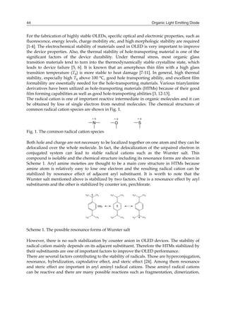 Organic Light Emitting Diode44
For the fabrication of highly stable OLEDs, specific optical and electronic properties, such as
fluorescence, energy levels, charge mobility etc, and high morphologic stability are required
[1-4]. The electrochemical stability of materials used in OLED is very important to improve
the device properties. Also, the thermal stability of hole-transporting material is one of the
significant factors of the device durability. Under thermal stress, most organic glass
transition materials tend to turn into the thermodynamically stable crystalline state, which
leads to device failure [5, 6]. It is known that an amorphous thin film with a high glass
transition temperature (Tg) is more stable to heat damage [7-11]. In general, high thermal
stability, especially high Tg above 100 °C, good hole transporting ability, and excellent film
formability are essentially needed for the hole-transporting materials. Various triarylamine
derivatives have been utilized as hole-transporting materials (HTMs) because of their good
film forming capabilities as well as good hole-transporting abilities [3, 12-13].
The radical cation is one of important reactive intermediate in organic molecules and it can
be obtained by loss of single electron from neutral molecules. The chemical structures of
common radical cation species are shown in Fig. 1.
N O S
Fig. 1. The common radical cation species
Both hole and charge are not necessary to be localized together on one atom and they can be
delocalized over the whole molecule. In fact, the delocalization of the unpaired electron in
conjugated system can lead to stable radical cations such as the Wurster salt. This
compound is isolable and the chemical structure including its resonance forms are shown in
Scheme 1. Aryl amine moieties are thought to be a main core structure in HTMs because
amine atom is relatively easy to lose one electron and the resulting radical cation can be
stabilized by resonance effect of adjacent aryl substituent. It is worth to note that the
Wurster salt mentioned above is stabilized by two factors. One is a resonance effect by aryl
substituents and the other is stabilized by counter ion, perchlorate.
Scheme 1. The possible resonance forms of Wurster salt
However, there is no such stabilization by counter anion in OLED devices. The stability of
radical cation mainly depends on its adjacent substituent. Therefore the HTMs stabilized by
their substituents are one of important factors to improve the OLED performance.
There are several factors contributing to the stability of radicals. Those are hyperconjugation,
resonance, hybridization, captodative effect, and steric effect [24]. Among them resonance
and steric effect are important in aryl aminyl radical cations. These aminyl radical cations
can be reactive and there are many possible reactions such as fragmentation, dimerization,
 