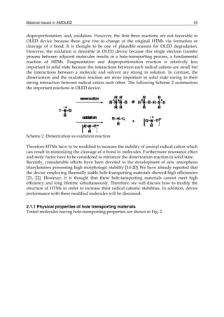 Material Issues in AMOLED 45
dis
OL
cle
Ho
pro
rea
im
the
dim
str
the
Sch
Th
can
an
Re
tria
the
[21
eff
str
pe
2.1
Te
sproportionation,
LED device beca
eavage of σ bond
owever, the oxid
ocess between ad
action of HTMs
mportant in solid
e interactions be
merization and t
rong interaction b
e important react
heme 2. Dimeriza
herefore HTMs ha
n result in minim
d steric factor hav
ecently, considera
arylamines posse
e device employi
1, 22]. However,
ficiency and long
ructure of HTMs
rformance with t
1.1 Physical pro
sted molecules h
, and, oxidation.
ause these give r
d. It is thought t
dation is desirabl
djacent molecule
s. Fragmentation
state because the
etween a molecu
the oxidation rea
between radical
ions in OLED dev
ation vs oxidation
ave to be modifie
mizing the cleavag
ve to be consider
able efforts have
essing high morp
ing thermally stab
, it is thought th
g lifetime simulta
in order to incre
these modified m
perties of hole t
aving hole-transp
However, the fi
rise to change o
to be one of pla
le in OLED devic
es results in a ho
n and dispropo
e interactions betw
ule and solvent a
action are more i
cation each other
vice.
n reaction
ed to increase the
ge of σ bond in m
red to minimize th
e been devoted to
phologic stability
ble hole-transpor
hat these hole-ta
aneously. Therefo
ease their radical
molecules will be d
transporting mat
porting propertie
irst three reaction
of the original H
ausible reasons f
ce because this s
ole-transporting p
ortionation react
ween each radica
are strong in sol
important in soli
r. The following
stability of amin
molecules. Furthe
he dimerization r
o the developme
y [14-20]. We have
rting materials sh
ansporting mater
ore, we will discu
l cationic stabiliti
discussed.
terials
es are shown in Fi
ns are not favora
HTMs via format
for OLED degrad
single electron tr
process, a fundam
tion is relatively
al cations are sm
lution. In contra
id state owing to
Scheme 2 summ
nyl radical cation
ermore resonance
reaction in solid s
ent of new amor
e already reporte
howed high effici
rials cannot mee
uss how to modi
ies. In addition,
ig. 2.
able in
tion or
dation.
ransfer
mental
y less
mall but
ast, the
o their
marizes
which
e effect
state.
rphous
ed that
iencies
et high
ify the
device
 