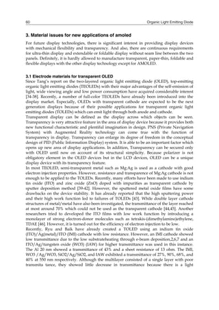 Organic Light Emitting Diode60
3. Material issues for new applications of amoled
For future display technologies, there is significant interest in providing display devices
with mechanical flexibility and transparency. And also, there are continuous requirements
for ultra-thin display and extendable or foldable display without seam line between the two
panels. Definitely, it is hardly allowed to manufacture transparent, paper-thin, foldable and
flexible displays with the other display technology except for AMOLED.
3.1 Electrode materials for transparent OLED
Since Tang’s report on the two-layered organic light emitting diode (OLED), top-emitting
organic light emitting diodes (TEOLEDs) with their major advantages of the self-emission of
light, wide viewing angle and low power consumption have acquired considerable interest
[34-38]. Recently, a number of full-color TEOLEDs have already been introduced into the
display market. Especially, OLEDs with transparent cathode are expected to be the next
generation displays because of their possible applications for transparent organic light
emitting diodes (TOLEDs) which can emit light through both anode and cathode.
Transparent display can be defined as the display across which objects can be seen.
Transparency is very attractive feature in the area of display device because it provides both
new functional characteristic and plentiful imagination in design. PNS (Private Navigation
System) with Augmented Reality technology can come true with the function of
transparency in display. Transparency can enlarge its degree of freedom in the conceptual
design of PID (Public Information Display) system. It is able to be an important factor which
opens up new area of display applications. In addition, Transparency can be secured only
with OLED until now on account of its structural simplicity. Because polarizer is not
obligatory element in the OLED devices but in the LCD devices, OLED can be a unique
display device with its transparency feature.
In most TEOLED, semi-transparent metal such as Mg:Ag is used as a cathode with good
electron injection properties. However, resistance and transparence of Mg:Ag cathode is not
enough to be applied to the TOLEDs. Recently, many efforts have been made to use indium
tin oxide (ITO) and zinc oxide (ZnO) doped with impurities as transparent cathode by
sputter deposition method [39-42]. However, the sputtered metal oxide films have some
drawbacks on the device stability. It has already reported that the high sputtering power
and their high work function led to failures of TOLEDs [43]. While double layer cathode
structures of metal/metal have also been investigated, the transmittance of the layer reached
at most around 70% which could not be used as the transparent cathode [44,45]. Another
researchers tried to developed the ITO films with low work function by introducing a
monolayer of strong electron-donor molecules such as tetrakis-(dimethylamino)ethylene,
TDAE [46]. However, it is turned out for the efficiency of electron injection to be low.
Recently, Ryu and Baik have already created a TOLED using an indium tin oxide
(ITO)/Ag(metal)/ITO (IMI) cathode with low resistance. However, an IMI cathode showed
low transmittance due to the low substrateheating through e-beam deposition,2,6,7 and an
ITO/Ag/tungsten oxide (WO3) (IAW) for higher transmittance was used in this instance.
The Al 20 nm showed a transmittance of 43% and a sheet resistance of 13 ohm. The IMI,
WO3 /Ag/WO3, SiO2/Ag/SiO2, and IAW exhibited a transmittance of 27%, 90%, 68%, and
40% at 550 nm respectively. Although the multilayer consisted of a single layer with poor
transmita tance, they showed little decrease in transmittance because there is a light
 