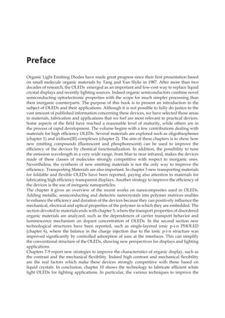 Organic Light Emitting Diodes have made great progress since their first presentation based
on small molecule organic materials by Tang and Van Slyke in 1987. After more than two
decades of research, the OLEDs emerged as an important and low-cost way to replace liquid
crystal displays and recently lighting sources. Indeed organic semiconductors combine novel
semiconducting optoelectronic properties with the scope for much simpler processing than
their inorganic counterparts. The purpose of this book is to present an introduction to the
subject of OLEDs and their applications. Although it is not possible to fully do justice to the
vast amount of published information concerning these devices, we have selected those areas
in materials, fabrication and applications that we feel are most relevant to practical devices.
Some aspects of the field have reached a reasonable level of maturity, while others are in
the process of rapid development. The volume begins with a few contributions dealing with
materials for high efficiency OLEDs. Several materials are explored such as oligothiophenes
(chapter 1) and iridium(III) complexes (chapter 2). The aim of these chapters is to show how
new emitting compounds (fluorescent and phosphorescent) can be used to improve the
efficiency of the devices by chemical functionalization. In addition, the possibility to tune
the emission wavelength in a very wide range, from blue to near infrared, makes the devices
made of these classes of molecules strongly competitive with respect to inorganic ones.
Nevertheless, the synthesis of new emitting materials is not the only way to improve the
efficiency. Transporting Materials are also important. In chapter 3 new transporting materials
for foldable and flexible OLEDs have been reported, paying also attention to materials for
fabricating high efficiency transparent displays. Another strategy to improve the efficiency of
the devices is the use of inorganic nanoparticles.
The chapter 4 gives an overview of the recent works on nanocomposites used in OLEDs.
Adding metallic, semiconducting and dielectric nanocrystals into polymer matrices enables
to enhance the efficiency and duration of the devices because they can positively influence the
mechanical, electrical and optical properties of the polymer in which they are embedded. The
section devoted to materials ends with chapter 5, where the transport properties of disordered
organic materials are analyzed, such as the dependences of carrier transport behavior and
luminescence mechanism on dopant concentration of OLEDs. In the second section new
technological structures have been reported, such as single-layered ionic p-i-n PHOLED
(chapter 6), where the balance in the charge injection due to the ionic p-i-n structure was
improved significantly by controlled adsorption of ions at the interfaces. This can simplify
the conventional structure of the OLEDs, showing new perspectives for displays and lighting
applications.
Chapters 7-9 report new strategies to improve the characteristics of organic display, such as
the contrast and the mechanical flexibility. Indeed high contrast and mechanical flexibility
are the real factors which make these devices strongly competitive with those based on
liquid crystals. In conclusion, chapter 10 shows the technology to fabricate efficient white
light OLEDs for lighting applications. In particular, the various techniques to improve the
Preface
 