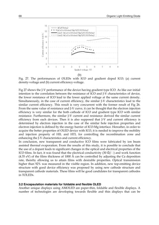 Organic Light Emitting Diode68
(b)
Fig. 27. The performances of OLEDs with ICO and gradient doped ICO; (a) current
density-voltage and (b) current efficiency-voltage.
Fig 27 shows the J-V performance of the device having gradient type ICO. As like our initial
intention to the correlation between the resistance of ICO and J-V characteristics of device,
the lower resistance of ICO lead to the lower applied voltage at the same current density.
Simultaneously, in the case of current efficiency, the similar J-V characteristics lead to the
similar current efficiency. This result is very concurrent with the former result of Fig 26.
From the same value of resistance and J-V curve, it can be thought that the electron injection
efficiency is very similar for the both cathode of ICO and gradient type ICO with similar
resistance. Furthermore, the similar J-V current and resistance derived the similar current
efficiency from each devices. Then it is also supposed that J-V and current efficiency is
determined by electron injection in the case of the similar hole injection properties and
electron injection is defined by the energy barrier of ICO-Mg interface. Hereafter, in order to
acquire the better properties of OLED device with ICO, it is needed to improve the mobility
and injection property of HIL and HTL for controlling the recombination zone and
enhancing the J-V characteristics and current efficiency.
In conclusion, new transparent and conductive ICO films were fabricated by ion beam
assisted thermal evaporation. From the results of this study, it is possible to conclude that
the use of a dopant leads to significant changes in the optical and electrical properties of the
ICO films. In fact, it was found that the electrical conductivity (30 Ω/⁬) and work function
(4.35 eV) of the films thickness of 1000 Å can be controlled by adjusting the Ca deposition
rate, thereby allowing us to attain films with desirable properties. Optical transmission
higher than 92% was measured in the visible region. In addition, new top-emitting device
structure with good device efficiency was proposed by using new cathode structure and
transparent cathode materials. These films will be good candidates for transparent cathodes
in TOLEDs.
3.2 Encapsulation materials for foldable and flexible OLED
Another unique displays using AMOLED are paper-thin, foldable and flexible displays. A
number of technologies are developing towards flexible and thin displays that can be
0
2
4
6
8
10
12
14
0 1 2 3 4 5 6 7 8 9
Applied voltage (V)
Currentefficiency(cd/A)
Al/LiF/Bebq2
InCaOx(40ohm)/Mg/LiF/C60/Bebq2
Grad1-InCaOx(20ohm)/Mg/LiF/C60/Bebq2
Grad2-InCaOx(40ohm)/Mg/LiF/C60/Bebq2
 