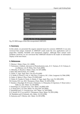 Organic Light Emitting Diode70
Fig. 29. SEM image of thin film encapsulated AMOLED.
4. Summary
In this article, we presented the organic material issues for common AMOLED. It was also
reviewed that unique materials of AMOLED could create the new applications such as
paper-thin, foldable, bendable and transparent displays. Although there remain some
problems unsolved, we are convinced that AMOLED should be the leader of information
display in the near future.
5. References
Y. Shirota, J. Mater. Chem. 10, 1 (2000).
T. Fuhrmann, J. Salbeck, Advances in Photochemistry (eds., D. C. Neckers, D. H. Volman, G.
von Bünau), vol. 27, Wiley, New York (2002).
U. Mitschke, P. Bauerle, J. Mater. Chem. 10, 1471 (2000).
J. Kido, Bull. Electrochem. 10, 1 (1994).
S. Tokito, Y. Taga, Appl. Phys. Lett. 66, 673 (1995)
P. F. Smith, P. Gerroir, S. Xie, A. AM. Hor, Z. Popovic, M. L. Hair, Langmuir 14, 5946 (1998)
K. Naito, A. Miura, J. Phys. Chem. 97 (1993) 6240.
S. Tokito, H. Tanaka, K. Noda, A. Okada, Y. Taga, Appl. Phys. Lett. 70, 1929 (1997).
B.E. Konne, D.E. Loy, M.E. Thompson, Chem. Mater. 10, 2235 (1998).
F. Steuber, J. Staudigel, M. St¨ossel, J. Simmerer, A. Winnacker, H. Spreitzer, F. Weiss¨ortel, J.
Salbe´ck, Adv. Mater. 12, 130 (2000).
P. Strohriegl, J.V. Grazulevicius, Adv. Mater. 14 (2002) 1439.
L. S. Hung and C. H. Chen, Mater. Sci. Eng. R39, 143 (2002).
P. Strohriegl and J. V. Grazulevicius, Adv. Mater. 14, 1439 (2002).
B. E. Konne, D. E. Loy and M. E. Thompson, Chem. Mater. 10, 2235 (1998).
M. Thelakkat and H. Schmidt, Adv. Mater. 10, 219 (1998).
K. Katsuma and Y. Shirota, Adv. Mater. 10, 223 (1998).
Polymer
Oxide
Polymer
Polymer
Oxide
EL
Polymer
Polymer
Oxide
Oxide
Polymer
Oxide
Polymer
Polymer
Oxide
EL
Polymer
Polymer
Oxide
Oxide
 