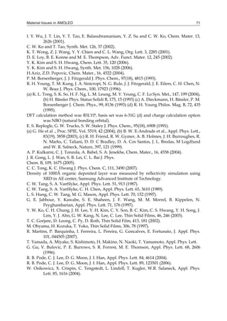 Material Issues in AMOLED 71
I. Y. Wu, J. T. Lin, Y. T. Tao, E. Balasubramaniam, Y. Z. Su and C. W. Ko, Chem. Mater. 13,
2626 (2001).
C. W. Ko and T. Tao, Synth. Met. 126, 37 (2002).
K. T. Wong, Z. J. Wang, Y. Y. Chien and C. L. Wang, Org. Lett. 3, 2285 (2001).
D. E. Loy, B. E. Konne and M. E. Thompson, Adv. Funct. Mater. 12, 245 (2002).
Y. K. Kim and S. H. Hwang, Chem. Lett. 35, 120 (2006).
Y. K. Kim and S. H. Hwang, Synth. Met. 156, 1028 (2006).
H.Aziz, Z.D. Popovic, Chem. Mater., 16, 4522 (2004).
P. M. Borsenberger, J. J. Fitzgerald J. Phys. Chem., 97(18), 4815 (1993).
R. H. Young, T. M. Kung, J. A. Sinicropi, N. G. Rule, J. J. Fitzgerald, J. E. Eilers, C. H. Chen, N.
W. Boaz J. Phys. Chem., 100, 17923 (1996).
(a) K. L. Tong, S. K. So, H. F. Ng, L. M. Leung, M. Y. Yeung, C. F. Lo Syn. Met., 147, 199 (2004),
(b) H. Bässler Phys. Status Solidi B, 175, 15 (1993) (c) A. Dieckmann, H. Bässler, P. M.
Borsenberger J. Chem. Phys., 99, 8136 (1993) (d) R. H. Young Philos. Mag. B, 72, 435
(1995).
DFT calculation method was B3LYP, basis set was 6-31G (d) and charge calculation option
was NBO (natural bonding orbital).
E. S. Replogle, G. W. Trucks, S. W. Staley J. Phys. Chem., 95(18), 6908 (1991).
(a) G. He et al ., Proc. SPIE, Vol. 5519, 42 (2004), (b) B. W. E-Andrade et al., Appl. Phys. Lett.,
83(19), 3858 (2003), (c) R. H. Friend, R. W. Gymer, A. B. Holmes, J. H. Burroughes, R.
N. Marks, C. Taliani, D. D. C Bradley, D. A. Cos Santos, J. L. Bredas, M Logdlund
and W. R. Salneck, Nature, 397, 121 (1999).
A. P. Kulkarni, C. J. Tonzola, A. Babel, S. A. Jenekhe, Chem. Mater., 16, 4558 (2004).
J. R. Gong, L. J. Wan, S. B. Lei, C. L. Bai J. Phys.
Chem. B, 109, 1675 (2005).
C. C. Tong, K. C. Hwang J. Phys. Chem. C, 111, 3490 (2007).
Density of 1000Å organic deposited layer was measured by reflectivity simulation using
XRD in AE center, Samsung Advanced Institute of Technology.
C. W. Tang, S. A. VanSlyke, Appl. Phys. Lett. 51, 913 (1987).
C. W. Tang, S. A. VanSlyke, C. H. Chen, Appl. Phys. Lett. 65, 3610 (1989).
L. S. Hung, C. W. Tang, M. G. Mason, Appl. Phys. Lett. 70, 152 (1997).
G. E. Jabbour, Y. Kawabe, S. E. Shaheen, J. F. Wang, M. M. Morrel, B. Kippelen, N.
Peyghambarian, Appl. Phys. Lett. 71, 176 (1997).
Y. W. Ko, C. H. Chung, J. H. Lee, Y. H. Kim, C. Y. Son, B. C. Kim, C. S. Hwang, Y. H. Song, J.
Lim, Y. J. Ahn, G. W. Kang, N. Lee, C. Lee, Thin Solid Films, 46, 246 (2003).
T. C. Gorjanc, D. Leong, C. Py, D. Roth, Thin Solid Film, 413, 181 (2002).
M. Ohyama, H. Kozuka, T. Yoko, Thin Solid Films, 306, 78 (1997).
R. Martins, P. Barquinha, I. Ferreira, L. Pereira, G. Goncalves, E. Fortunato, J. Appl. Phys.
101, 044505 (2007).
T. Yamada, A. Miyake, S. Kishimoto, H. Makino, N. Naoki, T. Yamamoto, Appl. Phys. Lett.
G. Gu, V. Bulovic, P. E. Burrows, S. R. Forrest, M. E. Thomson, Appl. Phys. Lett. 68, 2606
(1996).
R. B. Pode, C. J. Lee, D. G. Moon, J. I. Han, Appl. Phys. Lett. 84, 4614 (2004).
R. B. Pode, C. J. Lee, D. G. Moon, J. I. Han, Appl. Phys. Lett. 89, 123501 (2006).
W. Osikowicz, X. Crispin, C. Tengstedt, L. Lindell, T. Kugler, W.R. Salaneck, Appl. Phys.
Lett. 85, 1616 (2004).
 