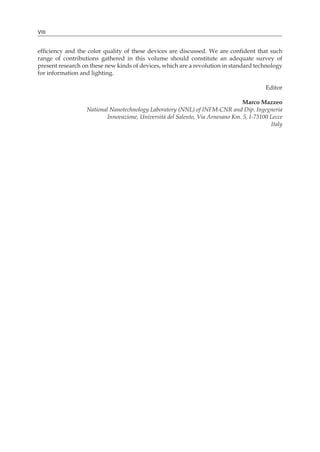 VIII
efficiency and the color quality of these devices are discussed. We are confident that such
range of contributions gathered in this volume should constitute an adequate survey of
present research on these new kinds of devices, which are a revolution in standard technology
for information and lighting.
Editor
Marco Mazzeo
National Nanotechnology Laboratory (NNL) of INFM-CNR and Dip. Ingegneria
Innovazione, Università del Salento, Via Arnesano Km. 5, I-73100 Lecce
Italy
 