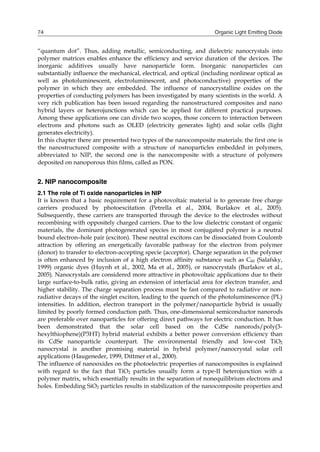 Organic Light Emitting Diode74
“quantum dot”. Thus, adding metallic, semiconducting, and dielectric nanocrystals into
polymer matrices enables enhance the efficiency and service duration of the devices. The
inorganic additives usually have nanoparticle form. Inorganic nanoparticles can
substantially influence the mechanical, electrical, and optical (including nonlinear optical as
well as photoluminescent, electroluminescent, and photoconductive) properties of the
polymer in which they are embedded. The influence of nanocrystalline oxides on the
properties of conducting polymers has been investigated by many scientists in the world. A
very rich publication has been issued regarding the nanostructured composites and nano
hybrid layers or heterojunctions which can be applied for different practical purposes.
Among these applications one can divide two scopes, those concern to interaction between
electrons and photons such as OLED (electricity generates light) and solar cells (light
generates electricity).
In this chapter there are presented two types of the nanocomposite materials: the first one is
the nanostructured composite with a structure of nanoparticles embedded in polymers,
abbreviated to NIP, the second one is the nanocomposite with a structure of polymers
deposited on nanoporous thin films, called as PON.
2. NIP nanocomposite
2.1 The role of Ti oxide nanoparticles in NIP
It is known that a basic requirement for a photovoltaic material is to generate free charge
carriers produced by photoexcitation (Petrella et al., 2004, Burlakov et al., 2005).
Subsequently, these carriers are transported through the device to the electrodes without
recombining with oppositely charged carriers. Due to the low dielectric constant of organic
materials, the dominant photogenerated species in most conjugated polymer is a neutral
bound electron–hole pair (exciton). These neutral excitons can be dissociated from Coulomb
attraction by offering an energetically favorable pathway for the electron from polymer
(donor) to transfer to electron-accepting specie (acceptor). Charge separation in the polymer
is often enhanced by inclusion of a high electron affinity substance such as C60 (Salafsky,
1999) organic dyes (Huynh et al., 2002, Ma et al., 2005), or nanocrystals (Burlakov et al.,
2005). Nanocrystals are considered more attractive in photovoltaic applications due to their
large surface-to-bulk ratio, giving an extension of interfacial area for electron transfer, and
higher stability. The charge separation process must be fast compared to radiative or non-
radiative decays of the singlet exciton, leading to the quench of the photoluminescence (PL)
intensities. In addition, electron transport in the polymer/nanoparticle hybrid is usually
limited by poorly formed conduction path. Thus, one-dimensional semiconductor nanorods
are preferable over nanoparticles for offering direct pathways for electric conduction. It has
been demonstrated that the solar cell based on the CdSe nanorods/poly(3-
hexylthiophene)(P3HT) hybrid material exhibits a better power conversion efficiency than
its CdSe nanoparticle counterpart. The environmental friendly and low-cost TiO2
nanocrystal is another promising material in hybrid polymer/nanocrystal solar cell
applications (Haugeneder, 1999, Dittmer et al., 2000).
The influence of nanooxides on the photoelectric properties of nanocomposites is explained
with regard to the fact that TiO2 particles usually form a type-II heterojunction with a
polymer matrix, which essentially results in the separation of nonequilibrium electrons and
holes. Embedding SiO2 particles results in stabilization of the nanocomposite properties and
 