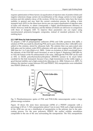 Organic Light Emitting Diode80
requires optimization of three factors: (i) equalization of injection rates of positive (hole) and
negative (electron) charge carriers (ii) recombination of the charge carriers to form singlet
excitons and (iii) radiative decay of the excitons. Of the two carriers, holes have the lower
mobility in general and may limit the current conduction process. By adding a hole
transport layer (HTL) to the three-layer device one can expect equalization of injection rates
of holes and electrons, to obtain consequently a higher electroluminescent efficiency of
OLED. However, both the efficiency and the lifetime of OLEDs are still lower in comparison
with those of inorganic LED. To improve these parameters one can expect using
nanostructured polymeric/inorganic composites, instead of standard polymers for the
emitting layer.
2.2.1 NIP films for hole transport layer
To prepare a NIP of polypropylene carbazone (PVK) and CdSe quantum dots (QD), a
solution of PVK was made by dissolving PVK and in pure chloroform, then CdSe-QDs were
added to this solution, stirred by ultrasonic bath. The solution then was spin-coated onto
both glass and tin indium oxide (ITO) substrates with spin rates ranging from 1200 rpm to
2000 rpm for 1 to 2 min (Dinh et al., 2003). Under an excitation of short wavelength laser,
the intensity of the PVK-NIP much increased, as seen in figure 9. Replacing CdSe-QDs by
nc-TiO2 the feature of the PL-enhancement is the same. Although the PVK-NIP can be used
as HTL in OLED, polyethylenedioxythiophene (PEDOT) seemed to be much better
candidat for the hole transoport, because it has a high transmission in the visible region, a
good thermal stability and a high conductivity (Quyang et al., 2004; Tehrani et al., 2007). To
enhance the interface contact between ITO and PEDOT, TiO2 nanoparticles were embedded
into PEDOT (Dinh et al., 2009)
350 400 450 500 550
0
200
400
600
800
1000
1200
1400
PVK
PVK+CdSe-QDs
Intensity(a.u.)
Wavelength (nm)
Fig. 9. Photoluminescence spetra of PVK and PVK+CdSe nanocomposite under a large
photon energy excitation
Figure. 10 shows the atom force microscope (AFM) of a PEDOT composite with a
percentage of 20 wt. % TiO2 nanoparticles (about 5 nm in size). With such a high resolution
of the AFM one can see a distribution of nanoparticles in the polymer due to the spin-
coating process. For the pure polymeric PEDOT, the surface exhibits smoothness
comparable to the one of the area surrounding the nanoparticles. The TiO2 nanoparticles
 