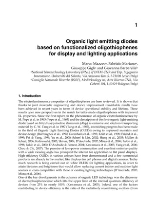 Organic light emitting diodes based
on functionalized oligothiophenes for display and lighting applications 1
X
Organic light emitting diodes
based on functionalized oligothiophenes
for display and lighting applications
Marco Mazzeoa, Fabrizio Marianoa,
Giuseppe Giglia and Giovanna Barbarellab
aNational Nanotechnology Laboratory (NNL) of INFM-CNR and Dip. Ingegneria
Innovazione, Università del Salento, Via Arnesano Km. 5, I-73100 Lecce (Italy)
bConsiglio Nazionale Ricerche (ISOF), Mediteknology srl, Area Ricerca CNR, Via
Gobetti 101, I-40129 Bologna (Italy)
1. Introduction
The electroluminescence properties of oligothiophenes are here reviewed. It is shown that
thanks to joint molecular engineering and device improvement remarkable results have
been achieved in recent years in terms of device operational stability and lifetime. These
results open new perspectives in the search for tailor-made oligothiophenes with improved
EL properties. Since the first report on the phenomenon of organic electroluminescence by
M. Pope et al. in 1963 (Pope et al., 1963) and the description of the first organic light-emitting
diode based on 8-hydroxyquinoline aluminum (Alq3) as emissive and electron-transporting
material by C. W. Tang et al. in 1987 (Tang et al., 1987), astonishing progress has been made
in the field of Organic Light Emitting Diodes (OLEDs) owing to improved materials and
device design (Burroughes et al., 1990; Greenham et al., 1993; Kraft et al., 1998; Friend et al.,
1999; Pei & Yang, 1996; Yu et al., 2000; Scherf & List, 2002; Hung et al., 2005; Müllen &
Scherf, 2006; Kalinowski, 2005; Shinar, 2004; D’Andrade, 2007; Misra et al., 2006; Baldo et al.,
1998; Baldo et al., 2000; D’Andrade & Forrest, 2004; Kawamura et al., 2005; Yang et al., 2006;
Chou & Chi, 2007). The promise of low-power consumption and excellent emissive quality
with a wide viewing angle has prompted the interest for application to flat panel displays.
High-efficiency OLEDs in various colours have been demonstrated and a few commercial
products are already in the market, like displays for cell phones and digital cameras. Today
much research is being carried out on white OLEDs for lighting applications, in order to
attain lifetimes and brightness that would allow replacing current indoor and outdoor light
sources at costs competitive with those of existing lighting technologies (D’Andrade, 2007;
Misra et al., 2006).
One of the key developments in the advance of organic LED technology was the discovery
of electrophosphorescence which lifts the upper limit of the internal quantum efficiency of
devices from 25% to nearly 100% (Kawamura et al., 2005). Indeed, one of the factors
contributing to device efficiency is the ratio of the radiatively recombining excitons (from
1
 