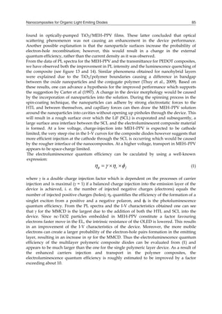 Nanocomposites for Organic Light Emiting Diodes 85
found in optically-pumped TiO2/MEH–PPV films. These latter concluded that optical
scattering phenomenon was not causing an enhancement in the device performance.
Another possible explanation is that the nanoparticle surfaces increase the probability of
electron-hole recombination; however, this would result in a change in the external
quantum efficiency, rather than the current density as it was observed.
From the data of PL spectra for the MEH-PPV and the transmittance for PEDOT composites,
we have observed both the improvement in PL intensity and the luminescence quenching of
the composite (see figure 13 and 14). Similar phenomena obtained for nanohybrid layers
were explained due to the TiO2/polymer boundaries causing a difference in bandgap
between the oxide nanoparticles and the conjugate polymer (Thuy et al., 2009). Based on
these results, one can advance a hypothesis for the improved performance which supports
the suggestion by Carter et al (1997). A change in the device morphology would be caused
by the incorporation of nanoparticles into the solution. During the spinning process in the
spin-coating technique, the nanoparticles can adhere by strong electrostatic forces to the
HTL and between themselves, and capillary forces can then draw the MEH–PPV solution
around the nanoparticles into cavities without opening up pinholes through the device. This
will result in a rough surface over which the LiF (SCL) is evaporated and subsequently, a
large surface area interface between the SCL and the electroluminescent composite material
is formed. At a low voltage, charge-injection into MEH–PPV is expected to be cathode
limited; the very steep rise in the I–V curves for the composite diodes however suggests that
more efficient injection at the cathode through the SCL is occurring which would be caused
by the rougher interface of the nanocomposites. At a higher voltage, transport in MEH–PPV
appears to be space-charge limited.
The electroluminescence quantum efficiency can be caculated by using a well-known
expression:
     r f (1)
where  is a double charge injection factor which is dependent on the processes of carrier
injection and is maximal ( = 1) if a balanced charge injection into the emission layer of the
device is achieved, i. e. the number of injected negative charges (electrons) equals the
number of injected positive charges (holes); r quantifies the efficiency of the formation of a
singlet exciton from a positive and a negative polaron, and f is the photoluminescence
quantum efficiency. From the PL spectra and the I-V characteristics obtained one can see
that  for the MMCD is the largest due to the addition of both the HTL and SCL into the
device. Since nc-TiO2 particles embedded in MEH-PPV constitute a factor favouring
electrons faster move in the EL, the intrinsic resistance of the OLED is lowered. This results
in an improvement of the I-V characteristics of the device. Moreover, the more mobile
electrons can create a larger probability of the electron-hole pairs formation in the emitting
layer, resulting in an increase in r for the MMCD. Thus the electroluminescence quantum
efficiency of the multilayer polymeric composite diodes can be evaluated from (1) and
appears to be much larger than the one for the single polymeric layer device. As a result of
the enhanced carriers injection and transport in the polymer composites, the
electroluminescence quantum efficiency is roughly estimated to be improved by a factor
exceeding about 10.
 