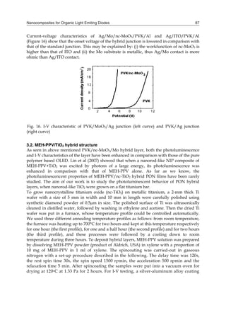 Nanocomposites for Organic Light Emiting Diodes 87
Current-voltage characteristics of Ag/Mo/nc-MoO3/PVK/Al and Ag/ITO/PVK/Al
(Figure 16) show that the onset voltage of the hybrid junction is lowered in comparison with
that of the standard junction. This may be explained by: (i) the workfunction of nc-MoO3 is
higher than that of ITO and (ii) the Mo substrate is metallic, thus Ag/Mo contact is more
ohmic than Ag/ITO contact.
Fig. 16. I-V characteristic of PVK/MoO3/Ag junction (left curve) and PVK/Ag junction
(right curve)
3.2. MEH-PPV/TiO2 hybrid structure
As seen in above mentioned PVK/nc-MoO3/Mo hybrid layer, both the photoluminescence
and I-V characteristics of the layer have been enhanced in comparison with those of the pure
polymer based OLED. Lin et al (2007) showed that when a nanorod-like NIP composite of
MEH-PPV+TiO2 was excited by photons of a large energy, its photoluminescence was
enhanced in comparison with that of MEH-PPV alone. As far as we know, the
photoluminescencent properties of MEH-PPV/nc-TiO2 hybrid PON films have been rarely
studied. The aim of our work is to study the photoluminescent behavior of PON hybrid
layers, when nanorod-like TiO2 were grown on a flat titanium bar.
To grow nanocrystalline titanium oxide (nc-TiO2) on metallic titanium, a 2-mm thick Ti
wafer with a size of 5 mm in width and 10 mm in length were carefully polished using
synthetic diamond powder of 0.5m in size. The polished surface of Ti was ultrasonically
cleaned in distilled water, followed by washing in ethylene and acetone. Then the dried Ti
wafer was put in a furnace, whose temperature profile could be controlled automatically.
We used three different annealing temperature profiles as follows: from room temperature,
the furnace was heating up to 700°C for two hours and kept at this temperature respectively
for one hour (the first profile), for one and a half hour (the second profile) and for two hours
(the third profile), and these processes were followed by a cooling down to room
temperature during three hours. To deposit hybrid layers, MEH-PPV solution was prepared
by dissolving MEH-PPV powder (product of Aldrich, USA) in xylene with a proportion of
10 mg of MEH-PPV in 1 ml of xylene. The spincoating was carried-out in gaseous
nitrogen with a set-up procedure described in the following. The delay time was 120s,
the rest spin time 30s, the spin speed 1500 rpmin, the acceleration 500 rpmin and the
relaxation time 5 min. After spincoating the samples were put into a vacuum oven for
drying at 120oC at 1.33 Pa for 2 hours. For I-V testing, a silver-aluminum alloy coating
 