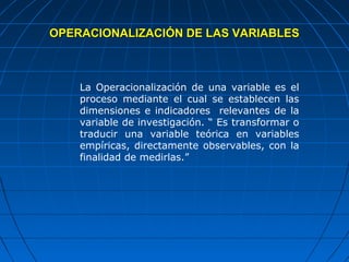 OPERACIONALIZACIÓN DE LAS VARIABLES



    La Operacionalización de una variable es el
    proceso mediante el cual se establecen las
    dimensiones e indicadores relevantes de la
    variable de investigación. “ Es transformar o
    traducir una variable teórica en variables
    empíricas, directamente observables, con la
    finalidad de medirlas.”
 