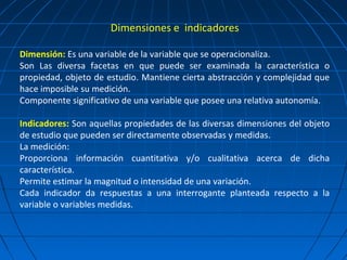 Dimensiones e indicadores

Dimensión: Es una variable de la variable que se operacionaliza.
Son Las diversa facetas en que puede ser examinada la característica o
propiedad, objeto de estudio. Mantiene cierta abstracción y complejidad que
hace imposible su medición.
Componente significativo de una variable que posee una relativa autonomía.

Indicadores: Son aquellas propiedades de las diversas dimensiones del objeto
de estudio que pueden ser directamente observadas y medidas.
La medición:
Proporciona información cuantitativa y/o cualitativa acerca de dicha
característica.
Permite estimar la magnitud o intensidad de una variación.
Cada indicador da respuestas a una interrogante planteada respecto a la
variable o variables medidas.
 