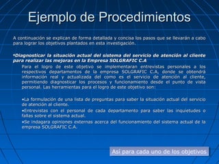 Ejemplo de Procedimientos
A continuación se explican de forma detallada y concisa los pasos que se llevarán a cabo
para lograr los objetivos plantados en esta investigación.

Diagnosticar la situación actual del sistema del servicio de atención al cliente
para realizar las mejoras en la Empresa SOLGRAFIC C.A
    Para el logro de este objetivo se implementaran entrevistas personales a los
    respectivos departamentos de la empresa SOLGRAFIC C.A, donde se obtendrá
    información real y actualizada del como es el servicio de atención al cliente,
    permitiendo diagnosticar los procesos y funcionamiento desde el punto de vista
    personal. Las herramientas para el logro de este objetivo son:

    •La formulación de una lista de preguntas para saber la situación actual del servicio
    de atención al cliente.
    •Entrevistas con el personal de cada departamento para saber las inquietudes o
    fallas sobre el sistema actual.
    •Se indagara opiniones externas acerca del funcionamiento del sistema actual de la
    empresa SOLGRAFIC C.A.




                                             Así para cada uno de los objetivos
                                             Así para cada uno de los objetivos
 