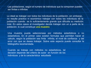Las poblaciones, según el numero de individuos que la componen pueden
ser finitas o infinitas

Lo ideal es trabajar con todos los individuos de la población, sin embargo,
no resulta practico ni económico trabajar con todos los individuos de la
población cuando es lo suficientemente grande que dificulta su medición
total. En estos casos el investigador decide trabajar con un a parte de la
población, lo cual constituye una muestra

Una muestra puede seleccionase por métodos estadísticos o no
estadísticos. En el primer caso existen formulas que permiten hacer el
calculo, según la población sea finita infinita, el nivel de confianza y del
error con que se desea trabajar. Sobre este aspecto puede consultar la
bibliografía recomendada.

Cuando se trabaja con métodos no estadísticos, tal
decisión depende del criterio de autor en función de los
individuos y de la característica estudiada
 
