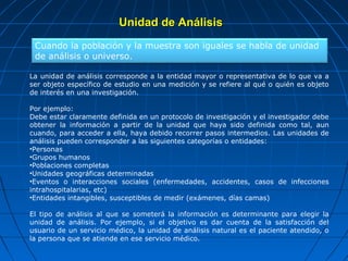 Unidad de Análisis
 Cuando la población y la muestra son iguales se habla de unidad
 de análisis o universo.

La unidad de análisis corresponde a la entidad mayor o representativa de lo que va a
ser objeto específico de estudio en una medición y se refiere al qué o quién es objeto
de interés en una investigación.

Por ejemplo:
Debe estar claramente definida en un protocolo de investigación y el investigador debe
obtener la información a partir de la unidad que haya sido definida como tal, aun
cuando, para acceder a ella, haya debido recorrer pasos intermedios. Las unidades de
análisis pueden corresponder a las siguientes categorías o entidades:
•Personas
•Grupos humanos
•Poblaciones completas
•Unidades geográficas determinadas
•Eventos o interacciones sociales (enfermedades, accidentes, casos de infecciones
intrahospitalarias, etc)
•Entidades intangibles, susceptibles de medir (exámenes, días camas)

El tipo de análisis al que se someterá la información es determinante para elegir la
unidad de análisis. Por ejemplo, si el objetivo es dar cuenta de la satisfacción del
usuario de un servicio médico, la unidad de análisis natural es el paciente atendido, o
la persona que se atiende en ese servicio médico.
 