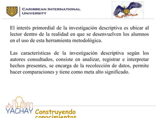 El interés primordial de la investigación descriptiva es ubicar al
lector dentro de la realidad en que se desenvuelven los alumnos
en el uso de esta herramienta metodológica.
Las características de la investigación descriptiva según los
autores consultados, consiste en analizar, registrar e interpretar
hechos presentes, se encarga de la recolección de datos, permite
hacer comparaciones y tiene como meta alto significado.

Construyendo

 