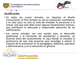 Nombre seleccionado para el
Equipo:
YACHAY
Justificación
• En todos los cursos virtuales, sin importar el diseño
instruccional, al final siempre se cae en evaluación cuantitativa,
y en este caso, no solo se trata de trasladar lo presencial a lo
virtual, sino que esto debe tener algunos fundamentos teóricos,
que justifiquen la adecuada y responsable aplicación de las
calificaciones.
• Los cursos virtuales son una opción para el desarrollo
profesional y la formación de estudiantes y docentes, en
diversas áreas del conocimiento. Es aquí donde se visualiza la
pertinencia de que este proyecto para investigar y valorar el
impacto de la evaluación en lo pedagógico, didáctico, operativo
y administrativo, y en la educación en general.

Construyendo

 