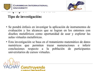 Nombre seleccionado para el
Equipo:
YACHAY
Tipo de investigación:
• Se pondrá énfasis en investigar la aplicación de instrumentos de
evaluación y los alcances que se logran en los entornos con
diseños metafóricos como oportunidad de usar y explorar las
aulas virtuales metafóricas.
• Esta investigación se basa en el tratamiento matemático de datos
numéricos que permiten trazar numeraciones e inferir
conclusiones respecto a la población de participantes
universitarios de cursos virtuales.

Construyendo

 