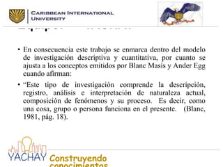 Nombre seleccionado para el
Equipo:
YACHAY
• En consecuencia este trabajo se enmarca dentro del modelo
de investigación descriptiva y cuantitativa, por cuanto se
ajusta a los conceptos emitidos por Blanc Masís y Ander Egg
cuando afirman:
• “Este tipo de investigación comprende la descripción,
registro, análisis e interpretación de naturaleza actual,
composición de fenómenos y su proceso. Es decir, como
una cosa, grupo o persona funciona en el presente. (Blanc,
1981, pág. 18).

Construyendo

 