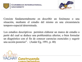 Consiste fundamentalmente en describir un fenómeno o una
situación, mediante el estudio del mismo en una circunstancia
temporo-espacial determinada.
Los estudios descriptivos permiten elaborar un marco de estudio a
partir del cual se deduce una problemática ulterior, o bien formular
un diagnóstico con el fin de conocer carencias esenciales y sugerir
una acción posterior”. (Ander Eg, 1991, p. 40)

Construyendo

 