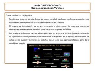 MARCO METODOLOGICO
Operacionalización de Variables
Operacionalizando los objetivos
• Se dice que quien no se sabe lo que se busca, no sabrá que hacer con lo que encuentre, esta
situación se puede presentar sino se operacionalizan los objetivos.
• El proceso de investigación es un acto consciente e intencionado, de modo que cuando se
investiga se debe saber que se busca y que hacer con lo que se encuentre.
• Los objetivos se formulan para ser alcanzados; pero por lo general se hace de manera abstracta.
La Operacionalización permite funcionalibilidad en la búsqueda en el sentido de establecer los
datos que se buscan y la manera de tratarlos, es así como esta operacionalización parte de la
variable de estudio.
 