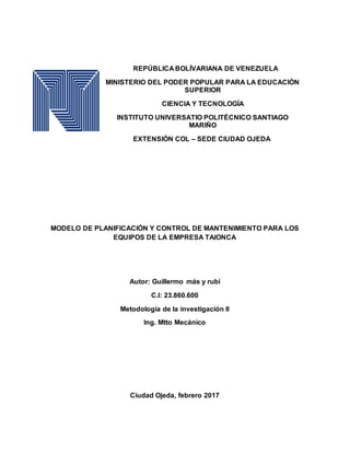 REPÚBLICA BOLÍVARIANA DE VENEZUELA
MINISTERIO DEL PODER POPULAR PARA LA EDUCACIÓN
SUPERIOR
CIENCIA Y TECNOLOGÍA
INSTITUTO UNIVERSATIO POLITÉCNICO SANTIAGO
MARIÑO
EXTENSIÓN COL – SEDE CIUDAD OJEDA
MODELO DE PLANIFICACIÓN Y CONTROL DE MANTENIMIENTO PARA LOS
EQUIPOS DE LA EMPRESA TAIONCA
Autor: Guillermo más y rubi
C.I: 23.860.600
Metodología de la investigación II
Ing. Mtto Mecánico
Ciudad Ojeda, febrero 2017
 