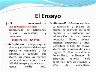 El Ensayo
3.-El             comentario: es       b.-Desarrollo del tema, contiene
  una aportación personal,               la exposición y análisis del
  acompañado de reflexiones,             mismo, se plantean las ideas
  criticas,    comentarios     y         propias y se sustentan con
  propuestas.                            información de las fuentes
     ORDEN DEL ENSAYO:                   necesarias:    libros,    revistas,
                                         internet, entrevistas y otras.
a.-Introducción: es la que expresa
                                         Constituye el 80% del ensayo;
   el tema y el objetivo del ensayo;
                                         abarca más o menos de 4 a 5
   explica el contenido y los
                                         páginas. En él va todo el tema
   subtemas o capítulos que
                                         desarrollado,     utilizando     la
   abarca, así como los criterios
                                         estructura      interna:      60%
   que se aplican en el texto, es el
                                         de síntesis, 20% de resumen y
   10% del ensayo y abarca más o
                                         20%         de        comentario.
   menos         media         hoja.
 