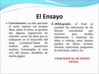 El Ensayo
c.-Conclusiones, en este apartado       d.-Bibliografía,     al final se
   el autor expresa sus propias           escriben las referencias de las
   ideas sobre el tema, se permite        fuentes      consultadas        que
   dar algunas sugerencias de             sirvieron       para        recabar
   solución, cerrar las ideas que se      información y sustentar las
   trabajaron en el desarrollo del        ideas o críticas; estas fuentes
   tema     y proponer líneas      de     pueden ser libros, revistas,
   análisis    para       posteriores     internet, entrevistas, programas
   escritos. Contemplan el otro           de televisión, videos, etc.
   10% del ensayo, alrededor de
   media página
                                          USAR MANUAL DE ESTILO
                                                  UPANA
 