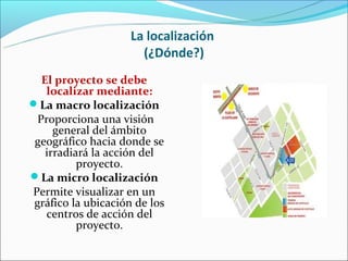 La localización
                      (¿Dónde?)
  El proyecto se debe
   localizar mediante:
La macro localización
 Proporciona una visión
     general del ámbito
 geográfico hacia donde se
   irradiará la acción del
          proyecto.
La micro localización
Permite visualizar en un
gráfico la ubicación de los
   centros de acción del
          proyecto.
 