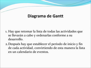 Diagrama de Gantt


1. Hay que retomar la lista de todas las actividades que
   se llevarán a cabo y ordenarlas conforme a su
   desarrollo.
2.Después hay que establecer el período de inicio y fin
   de cada actividad, convirtiendo de esta manera la lista
   en un calendario de eventos.
 